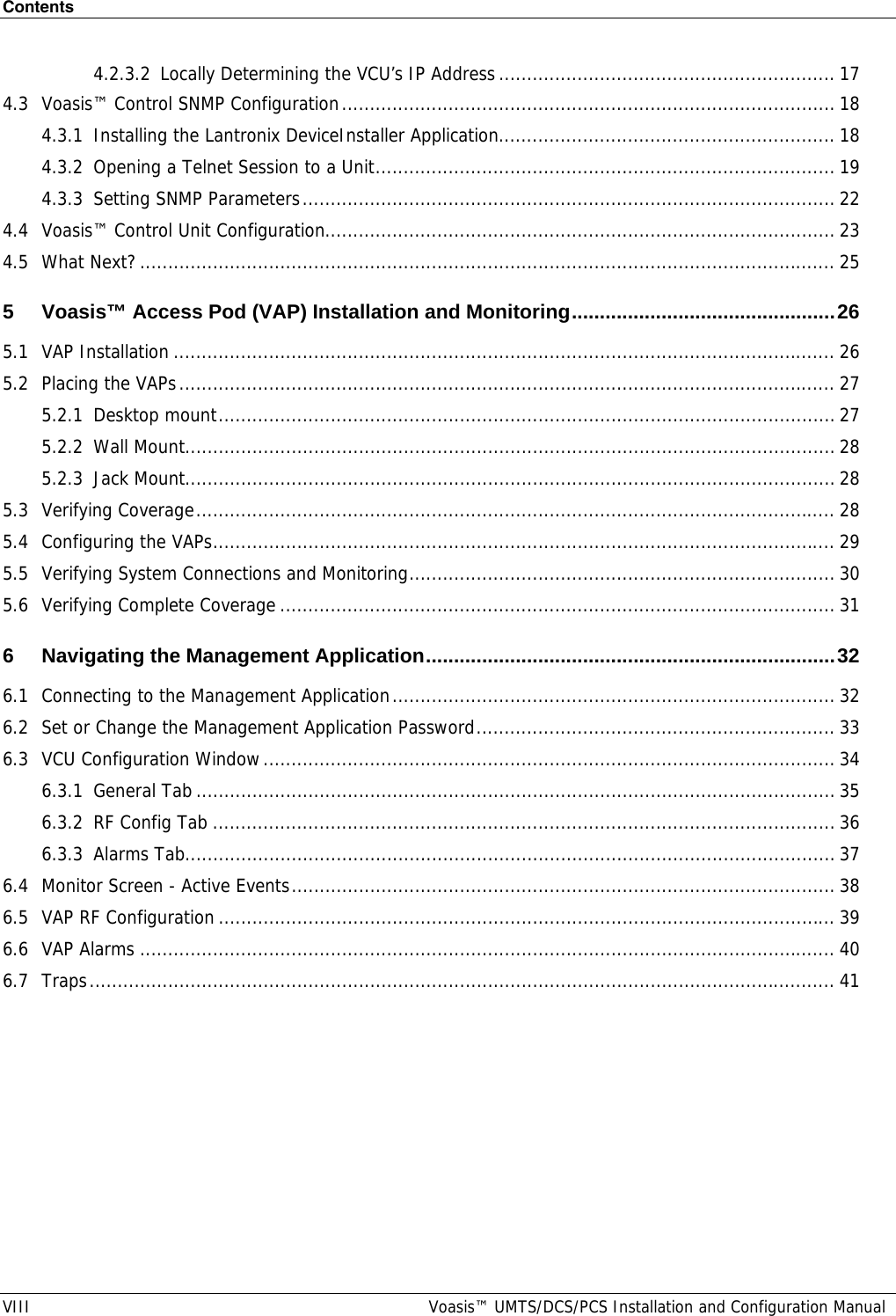 Contents VIII  Voasis™ UMTS/DCS/PCS Installation and Configuration Manual 4.2.3.2 Locally Determining the VCU’s IP Address............................................................ 17 4.3 Voasis™ Control SNMP Configuration........................................................................................ 18 4.3.1 Installing the Lantronix DeviceInstaller Application............................................................ 18 4.3.2 Opening a Telnet Session to a Unit.................................................................................. 19 4.3.3 Setting SNMP Parameters............................................................................................... 22 4.4 Voasis™ Control Unit Configuration........................................................................................... 23 4.5 What Next?............................................................................................................................ 25 5 Voasis™ Access Pod (VAP) Installation and Monitoring...............................................26 5.1 VAP Installation ...................................................................................................................... 26 5.2 Placing the VAPs..................................................................................................................... 27 5.2.1 Desktop mount.............................................................................................................. 27 5.2.2 Wall Mount....................................................................................................................28 5.2.3 Jack Mount.................................................................................................................... 28 5.3 Verifying Coverage.................................................................................................................. 28 5.4 Configuring the VAPs............................................................................................................... 29 5.5 Verifying System Connections and Monitoring............................................................................ 30 5.6 Verifying Complete Coverage ................................................................................................... 31 6 Navigating the Management Application.........................................................................32 6.1 Connecting to the Management Application............................................................................... 32 6.2 Set or Change the Management Application Password................................................................ 33 6.3 VCU Configuration Window...................................................................................................... 34 6.3.1 General Tab.................................................................................................................. 35 6.3.2 RF Config Tab ............................................................................................................... 36 6.3.3 Alarms Tab....................................................................................................................37 6.4 Monitor Screen - Active Events................................................................................................. 38 6.5 VAP RF Configuration .............................................................................................................. 39 6.6 VAP Alarms ............................................................................................................................ 40 6.7 Traps..................................................................................................................................... 41 