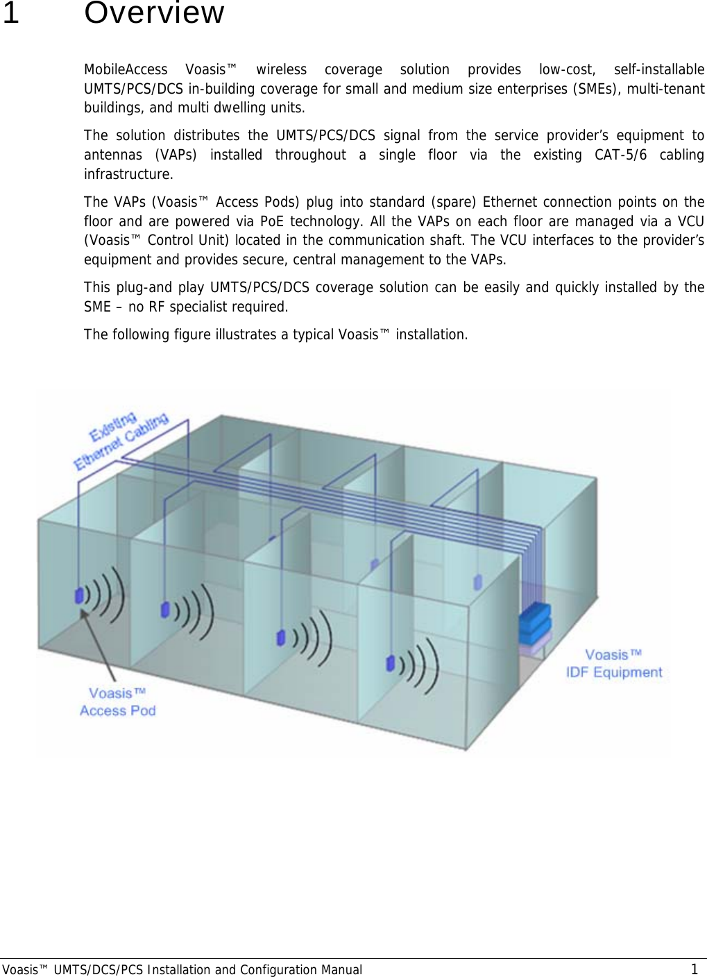  Voasis™ UMTS/DCS/PCS Installation and Configuration Manual 1 1   Overview MobileAccess Voasis™ wireless coverage solution provides low-cost, self-installable UMTS/PCS/DCS in-building coverage for small and medium size enterprises (SMEs), multi-tenant buildings, and multi dwelling units.  The solution distributes the UMTS/PCS/DCS signal from the service provider’s equipment to antennas (VAPs) installed throughout a single floor via the existing CAT-5/6 cabling infrastructure.  The VAPs (Voasis™ Access Pods) plug into standard (spare) Ethernet connection points on the floor and are powered via PoE technology. All the VAPs on each floor are managed via a VCU (Voasis™ Control Unit) located in the communication shaft. The VCU interfaces to the provider’s equipment and provides secure, central management to the VAPs. This plug-and play UMTS/PCS/DCS coverage solution can be easily and quickly installed by the SME – no RF specialist required. The following figure illustrates a typical Voasis™ installation.     