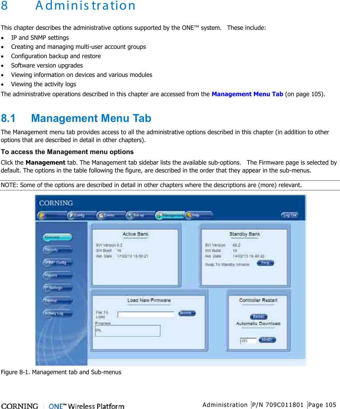   Administration P/N 709C011801 Page 105   8 Adminis tration This chapter describes the administrative options supported by the ONE™ system.  These include: • IP and SNMP settings • Creating and managing multi-user account groups • Configuration backup and restore • Software version upgrades • Viewing information on devices and various modules • Viewing the activity logs The administrative operations described in this chapter are accessed from the Management Menu Tab (on page 105).  8.1  Management Menu Tab The Management menu tab provides access to all the administrative options described in this chapter (in addition to other options that are described in detail in other chapters). To access the Management menu options Click the Management tab. The Management tab sidebar lists the available sub-options.    The Firmware page is selected by default. The options in the table following the figure, are described in the order that they appear in the sub-menus. NOTE: Some of the options are described in detail in other chapters where the descriptions are (more) relevant.    Figure  8-1. Management tab and Sub-menus 