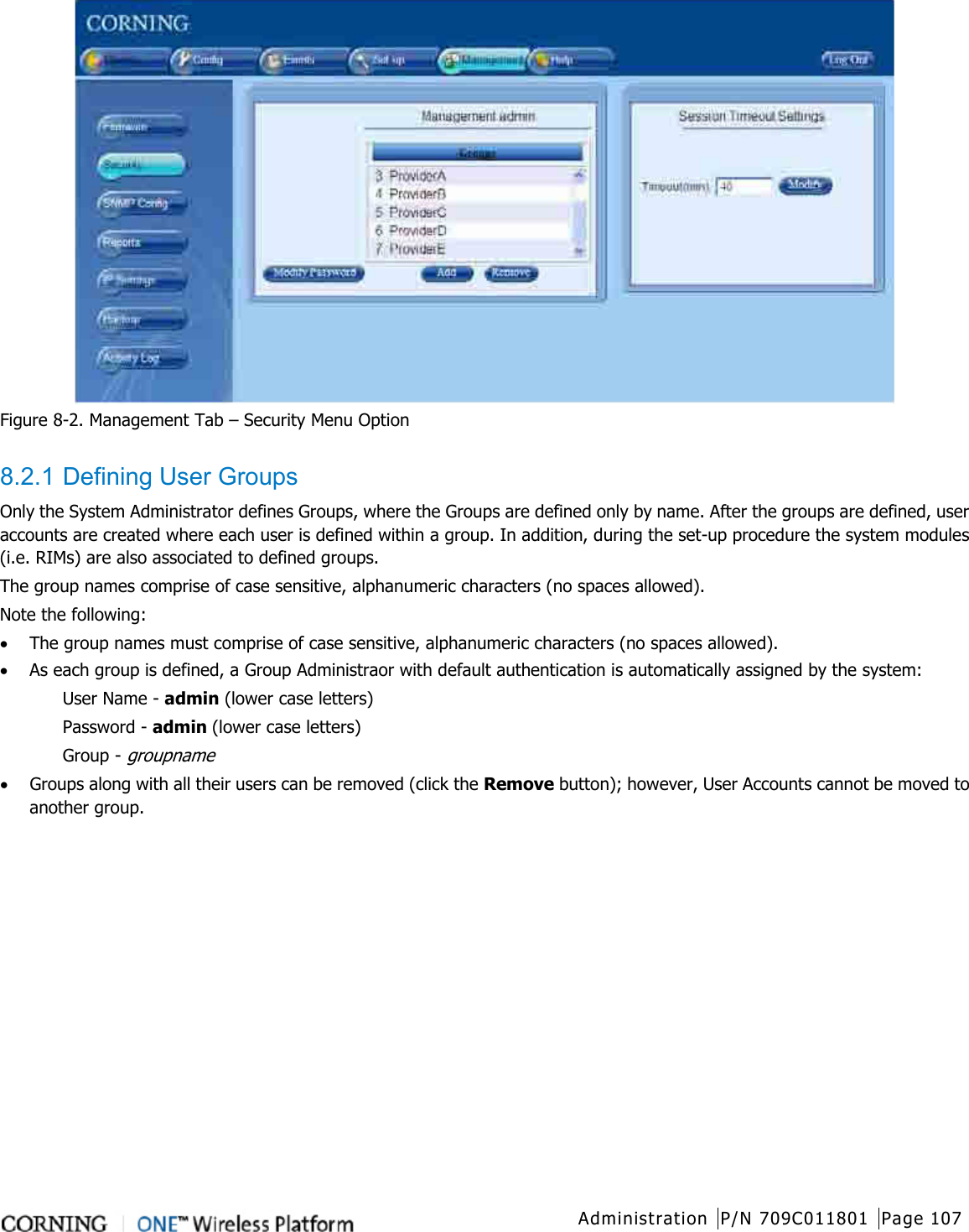  Administration P/N 709C011801 Page 107    Figure  8-2. Management Tab – Security Menu Option  8.2.1 Defining User Groups Only the System Administrator defines Groups, where the Groups are defined only by name. After the groups are defined, user accounts are created where each user is defined within a group. In addition, during the set-up procedure the system modules (i.e. RIMs) are also associated to defined groups.     The group names comprise of case sensitive, alphanumeric characters (no spaces allowed).     Note the following: • The group names must comprise of case sensitive, alphanumeric characters (no spaces allowed).   • As each group is defined, a Group Administraor with default authentication is automatically assigned by the system: User Name - admin (lower case letters) Password - admin (lower case letters) Group - groupname • Groups along with all their users can be removed (click the Remove button); however, User Accounts cannot be moved to another group.   
