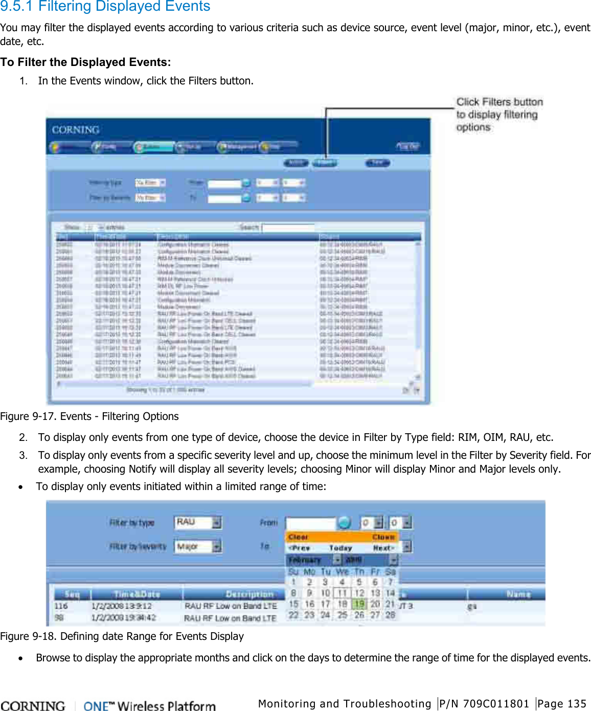   Monitoring and Troubleshooting P/N 709C011801 Page 135   9.5.1 Filtering Displayed Events You may filter the displayed events according to various criteria such as device source, event level (major, minor, etc.), event date, etc.   To Filter the Displayed Events:   1.  In the Events window, click the Filters button.  Figure  9-17. Events - Filtering Options 2.  To display only events from one type of device, choose the device in Filter by Type field: RIM, OIM, RAU, etc. 3.  To display only events from a specific severity level and up, choose the minimum level in the Filter by Severity field. For example, choosing Notify will display all severity levels; choosing Minor will display Minor and Major levels only. • To display only events initiated within a limited range of time:  Figure  9-18. Defining date Range for Events Display • Browse to display the appropriate months and click on the days to determine the range of time for the displayed events. 