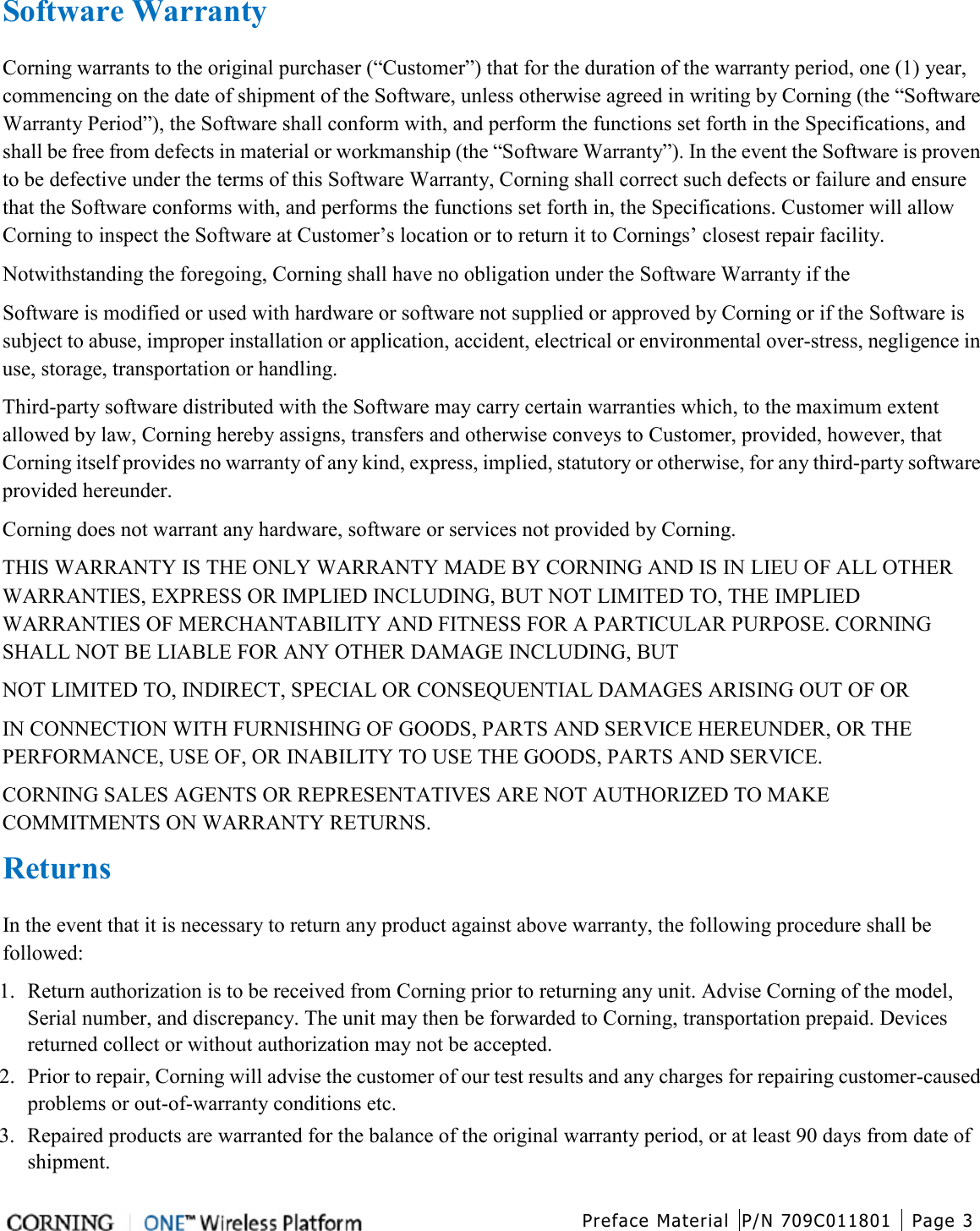  Preface Material P/N 709C011801 Page 3   Software Warranty Corning warrants to the original purchaser (“Customer”) that for the duration of the warranty period, one (1) year, commencing on the date of shipment of the Software, unless otherwise agreed in writing by Corning (the “Software Warranty Period”), the Software shall conform with, and perform the functions set forth in the Specifications, and shall be free from defects in material or workmanship (the “Software Warranty”). In the event the Software is proven to be defective under the terms of this Software Warranty, Corning shall correct such defects or failure and ensure that the Software conforms with, and performs the functions set forth in, the Specifications. Customer will allow Corning to inspect the Software at Customer’s location or to return it to Cornings’ closest repair facility. Notwithstanding the foregoing, Corning shall have no obligation under the Software Warranty if the Software is modified or used with hardware or software not supplied or approved by Corning or if the Software is subject to abuse, improper installation or application, accident, electrical or environmental over-stress, negligence in use, storage, transportation or handling. Third-party software distributed with the Software may carry certain warranties which, to the maximum extent allowed by law, Corning hereby assigns, transfers and otherwise conveys to Customer, provided, however, that Corning itself provides no warranty of any kind, express, implied, statutory or otherwise, for any third-party software provided hereunder. Corning does not warrant any hardware, software or services not provided by Corning. THIS WARRANTY IS THE ONLY WARRANTY MADE BY CORNING AND IS IN LIEU OF ALL OTHER WARRANTIES, EXPRESS OR IMPLIED INCLUDING, BUT NOT LIMITED TO, THE IMPLIED WARRANTIES OF MERCHANTABILITY AND FITNESS FOR A PARTICULAR PURPOSE. CORNING SHALL NOT BE LIABLE FOR ANY OTHER DAMAGE INCLUDING, BUT NOT LIMITED TO, INDIRECT, SPECIAL OR CONSEQUENTIAL DAMAGES ARISING OUT OF OR IN CONNECTION WITH FURNISHING OF GOODS, PARTS AND SERVICE HEREUNDER, OR THE PERFORMANCE, USE OF, OR INABILITY TO USE THE GOODS, PARTS AND SERVICE. CORNING SALES AGENTS OR REPRESENTATIVES ARE NOT AUTHORIZED TO MAKE COMMITMENTS ON WARRANTY RETURNS. Returns In the event that it is necessary to return any product against above warranty, the following procedure shall be followed: 1. Return authorization is to be received from Corning prior to returning any unit. Advise Corning of the model, Serial number, and discrepancy. The unit may then be forwarded to Corning, transportation prepaid. Devices returned collect or without authorization may not be accepted. 2. Prior to repair, Corning will advise the customer of our test results and any charges for repairing customer-caused problems or out-of-warranty conditions etc. 3. Repaired products are warranted for the balance of the original warranty period, or at least 90 days from date of shipment. 