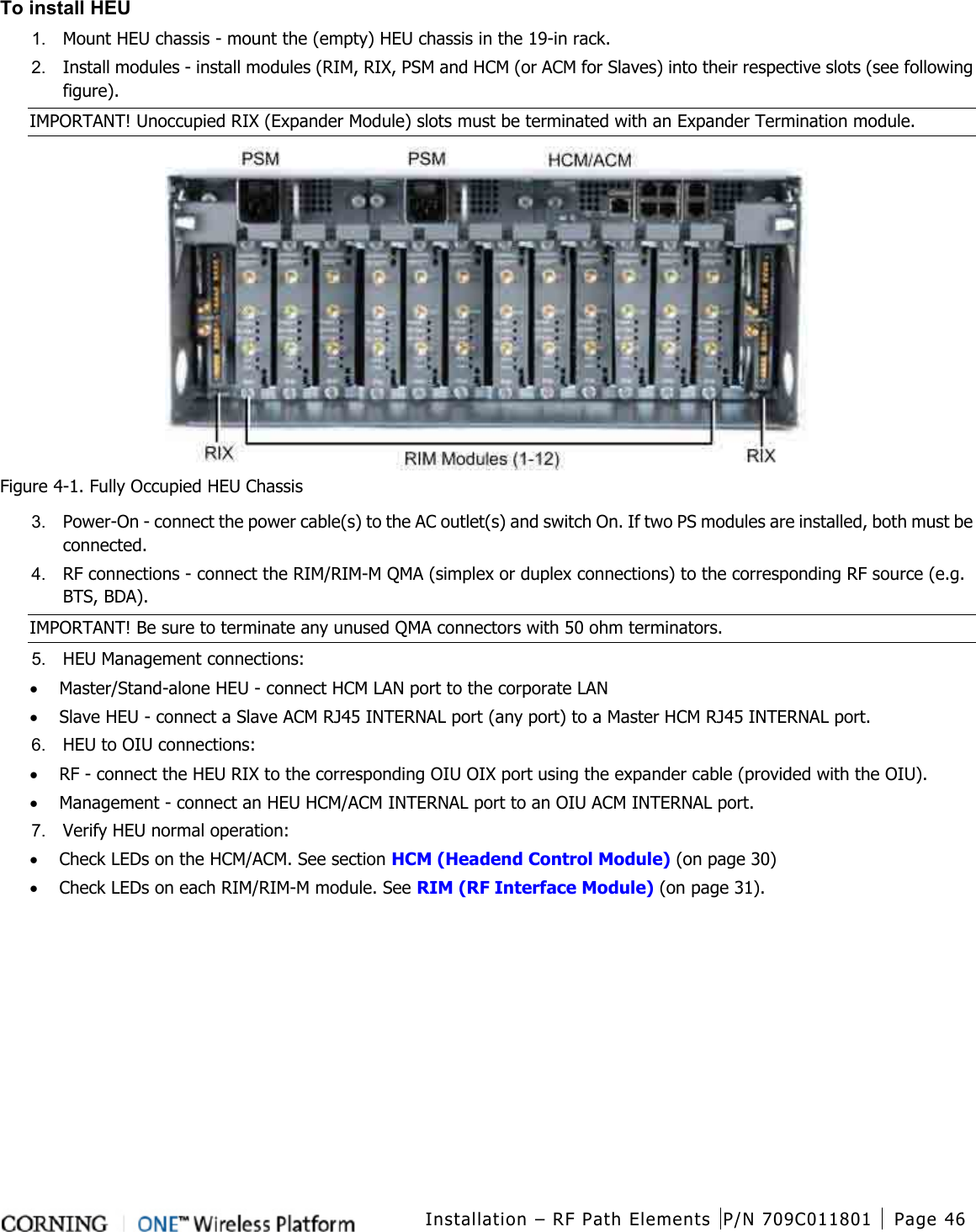  Installation – RF Path Elements P/N 709C011801 Page 46   To install HEU 1.  Mount HEU chassis - mount the (empty) HEU chassis in the 19-in rack. 2.  Install modules - install modules (RIM, RIX, PSM and HCM (or ACM for Slaves) into their respective slots (see following figure).   IMPORTANT! Unoccupied RIX (Expander Module) slots must be terminated with an Expander Termination module.  Figure  4-1. Fully Occupied HEU Chassis 3.  Power-On - connect the power cable(s) to the AC outlet(s) and switch On. If two PS modules are installed, both must be connected. 4.  RF connections - connect the RIM/RIM-M QMA (simplex or duplex connections) to the corresponding RF source (e.g. BTS, BDA).   IMPORTANT! Be sure to terminate any unused QMA connectors with 50 ohm terminators. 5.  HEU Management connections: • Master/Stand-alone HEU - connect HCM LAN port to the corporate LAN • Slave HEU - connect a Slave ACM RJ45 INTERNAL port (any port) to a Master HCM RJ45 INTERNAL port. 6.  HEU to OIU connections: • RF - connect the HEU RIX to the corresponding OIU OIX port using the expander cable (provided with the OIU). • Management - connect an HEU HCM/ACM INTERNAL port to an OIU ACM INTERNAL port. 7.  Verify HEU normal operation: • Check LEDs on the HCM/ACM. See section HCM (Headend Control Module) (on page 30)     • Check LEDs on each RIM/RIM-M module. See RIM (RF Interface Module) (on page 31).    