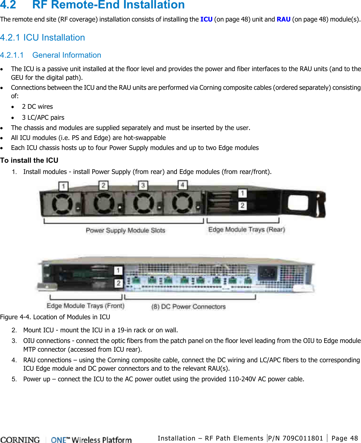  Installation – RF Path Elements P/N 709C011801 Page 48    4.2  RF Remote-End Installation The remote end site (RF coverage) installation consists of installing the ICU (on page 48) unit and RAU (on page 48) module(s).  4.2.1 ICU Installation 4.2.1.1  General Information • The ICU is a passive unit installed at the floor level and provides the power and fiber interfaces to the RAU units (and to the GEU for the digital path).   • Connections between the ICU and the RAU units are performed via Corning composite cables (ordered separately) consisting of: • 2 DC wires • 3 LC/APC pairs • The chassis and modules are supplied separately and must be inserted by the user.   • All ICU modules (i.e. PS and Edge) are hot-swappable • Each ICU chassis hosts up to four Power Supply modules and up to two Edge modules To install the ICU 1.  Install modules - install Power Supply (from rear) and Edge modules (from rear/front).  Figure  4-4. Location of Modules in ICU 2.  Mount ICU - mount the ICU in a 19-in rack or on wall. 3.  OIU connections - connect the optic fibers from the patch panel on the floor level leading from the OIU to Edge module MTP connector (accessed from ICU rear). 4.  RAU connections – using the Corning composite cable, connect the DC wiring and LC/APC fibers to the corresponding ICU Edge module and DC power connectors and to the relevant RAU(s).   5.  Power up – connect the ICU to the AC power outlet using the provided 110-240V AC power cable.    