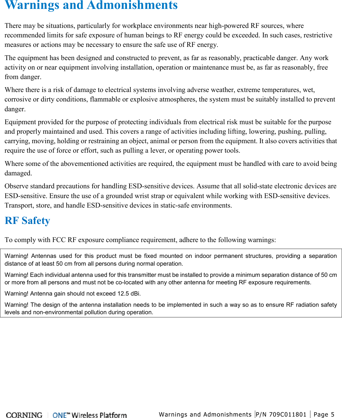  Warnings and Admonishments P/N 709C011801 Page 5   Warnings and Admonishments There may be situations, particularly for workplace environments near high-powered RF sources, where recommended limits for safe exposure of human beings to RF energy could be exceeded. In such cases, restrictive measures or actions may be necessary to ensure the safe use of RF energy. The equipment has been designed and constructed to prevent, as far as reasonably, practicable danger. Any work activity on or near equipment involving installation, operation or maintenance must be, as far as reasonably, free from danger. Where there is a risk of damage to electrical systems involving adverse weather, extreme temperatures, wet, corrosive or dirty conditions, flammable or explosive atmospheres, the system must be suitably installed to prevent danger. Equipment provided for the purpose of protecting individuals from electrical risk must be suitable for the purpose and properly maintained and used. This covers a range of activities including lifting, lowering, pushing, pulling, carrying, moving, holding or restraining an object, animal or person from the equipment. It also covers activities that require the use of force or effort, such as pulling a lever, or operating power tools. Where some of the abovementioned activities are required, the equipment must be handled with care to avoid being damaged. Observe standard precautions for handling ESD-sensitive devices. Assume that all solid-state electronic devices are ESD-sensitive. Ensure the use of a grounded wrist strap or equivalent while working with ESD-sensitive devices. Transport, store, and handle ESD-sensitive devices in static-safe environments. RF Safety To comply with FCC RF exposure compliance requirement, adhere to the following warnings: Warning! Antennas used for this product must be fixed mounted on indoor permanent structures, providing a separation distance of at least 50 cm from all persons during normal operation. Warning! Each individual antenna used for this transmitter must be installed to provide a minimum separation distance of 50 cm or more from all persons and must not be co-located with any other antenna for meeting RF exposure requirements. Warning! Antenna gain should not exceed 12.5 dBi. Warning! The design of the antenna installation needs to be implemented in such a way so as to ensure RF radiation safety levels and non-environmental pollution during operation.   