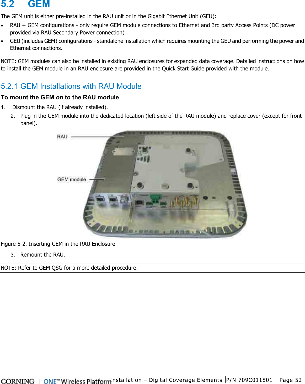  Installation – Digital Coverage Elements P/N 709C011801 Page 52   5.2  GEM The GEM unit is either pre-installed in the RAU unit or in the Gigabit Ethernet Unit (GEU): • RAU + GEM configurations - only require GEM module connections to Ethernet and 3rd party Access Points (DC power provided via RAU Secondary Power connection) • GEU (includes GEM) configurations - standalone installation which requires mounting the GEU and performing the power and Ethernet connections.   NOTE: GEM modules can also be installed in existing RAU enclosures for expanded data coverage. Detailed instructions on how to install the GEM module in an RAU enclosure are provided in the Quick Start Guide provided with the module.  5.2.1 GEM Installations with RAU Module To mount the GEM on to the RAU module 1.  Dismount the RAU (if already installed). 2.  Plug in the GEM module into the dedicated location (left side of the RAU module) and replace cover (except for front panel).  Figure  5-2. Inserting GEM in the RAU Enclosure 3.  Remount the RAU.   NOTE: Refer to GEM QSG for a more detailed procedure.    