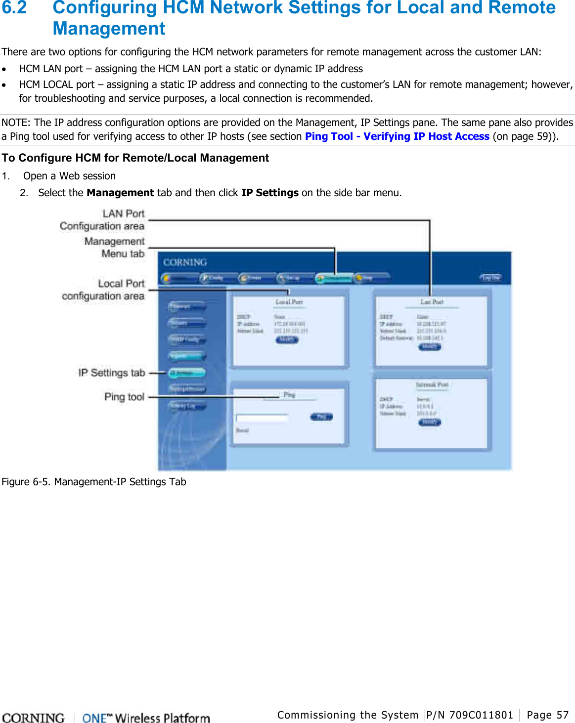 Commissioning the System P/N 709C011801 Page 57   6.2  Configuring HCM Network Settings for Local and Remote Management There are two options for configuring the HCM network parameters for remote management across the customer LAN: • HCM LAN port – assigning the HCM LAN port a static or dynamic IP address • HCM LOCAL port – assigning a static IP address and connecting to the customer’s LAN for remote management; however, for troubleshooting and service purposes, a local connection is recommended. NOTE: The IP address configuration options are provided on the Management, IP Settings pane. The same pane also provides a Ping tool used for verifying access to other IP hosts (see section Ping Tool - Verifying IP Host Access (on page 59)). To Configure HCM for Remote/Local Management 1.  Open a Web session 2.  Select the Management tab and then click IP Settings on the side bar menu.  Figure  6-5. Management-IP Settings Tab 
