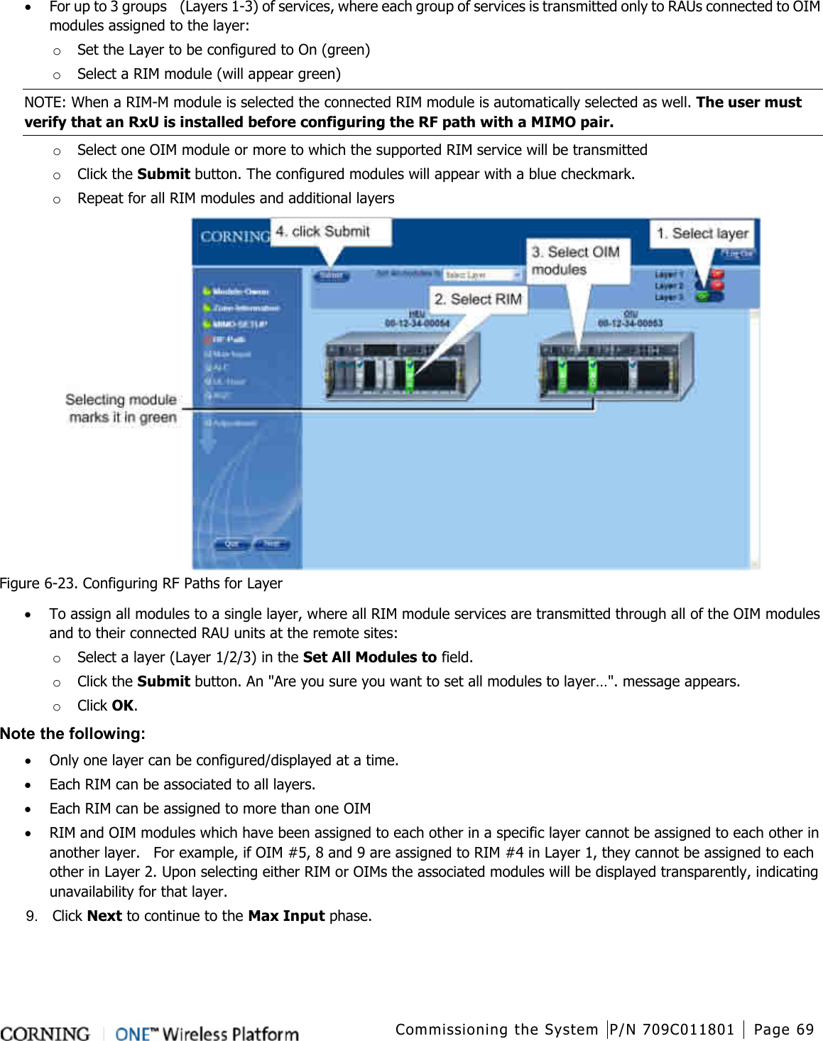  Commissioning the System P/N 709C011801 Page 69   • For up to 3 groups    (Layers 1-3) of services, where each group of services is transmitted only to RAUs connected to OIM modules assigned to the layer: o Set the Layer to be configured to On (green) o Select a RIM module (will appear green) NOTE: When a RIM-M module is selected the connected RIM module is automatically selected as well. The user must verify that an RxU is installed before configuring the RF path with a MIMO pair. o Select one OIM module or more to which the supported RIM service will be transmitted o Click the Submit button. The configured modules will appear with a blue checkmark. o Repeat for all RIM modules and additional layers    Figure  6-23. Configuring RF Paths for Layer • To assign all modules to a single layer, where all RIM module services are transmitted through all of the OIM modules and to their connected RAU units at the remote sites: o Select a layer (Layer 1/2/3) in the Set All Modules to field. o Click the Submit button. An &quot;Are you sure you want to set all modules to layer…&quot;. message appears. o Click OK. Note the following: • Only one layer can be configured/displayed at a time. • Each RIM can be associated to all layers. • Each RIM can be assigned to more than one OIM • RIM and OIM modules which have been assigned to each other in a specific layer cannot be assigned to each other in another layer.    For example, if OIM #5, 8 and 9 are assigned to RIM #4 in Layer 1, they cannot be assigned to each other in Layer 2. Upon selecting either RIM or OIMs the associated modules will be displayed transparently, indicating unavailability for that layer. 9.  Click Next to continue to the Max Input phase. 