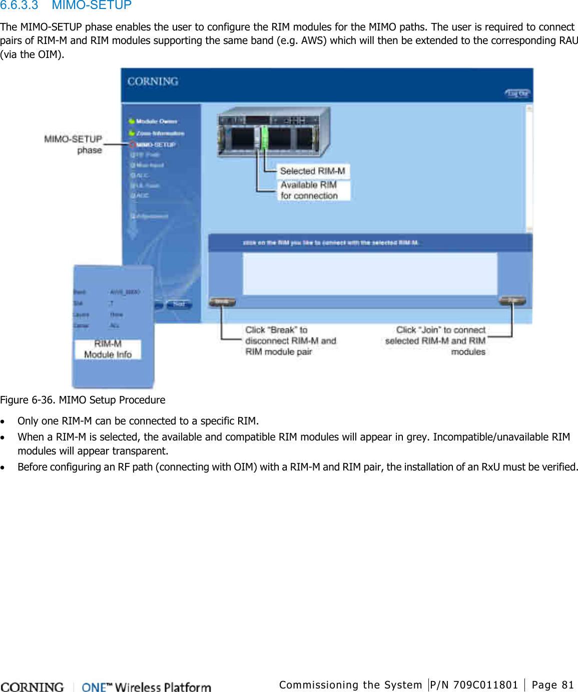   Commissioning the System P/N 709C011801 Page 81   6.6.3.3  MIMO-SETUP The MIMO-SETUP phase enables the user to configure the RIM modules for the MIMO paths. The user is required to connect pairs of RIM-M and RIM modules supporting the same band (e.g. AWS) which will then be extended to the corresponding RAU (via the OIM).      Figure  6-36. MIMO Setup Procedure • Only one RIM-M can be connected to a specific RIM. • When a RIM-M is selected, the available and compatible RIM modules will appear in grey. Incompatible/unavailable RIM modules will appear transparent. • Before configuring an RF path (connecting with OIM) with a RIM-M and RIM pair, the installation of an RxU must be verified.    