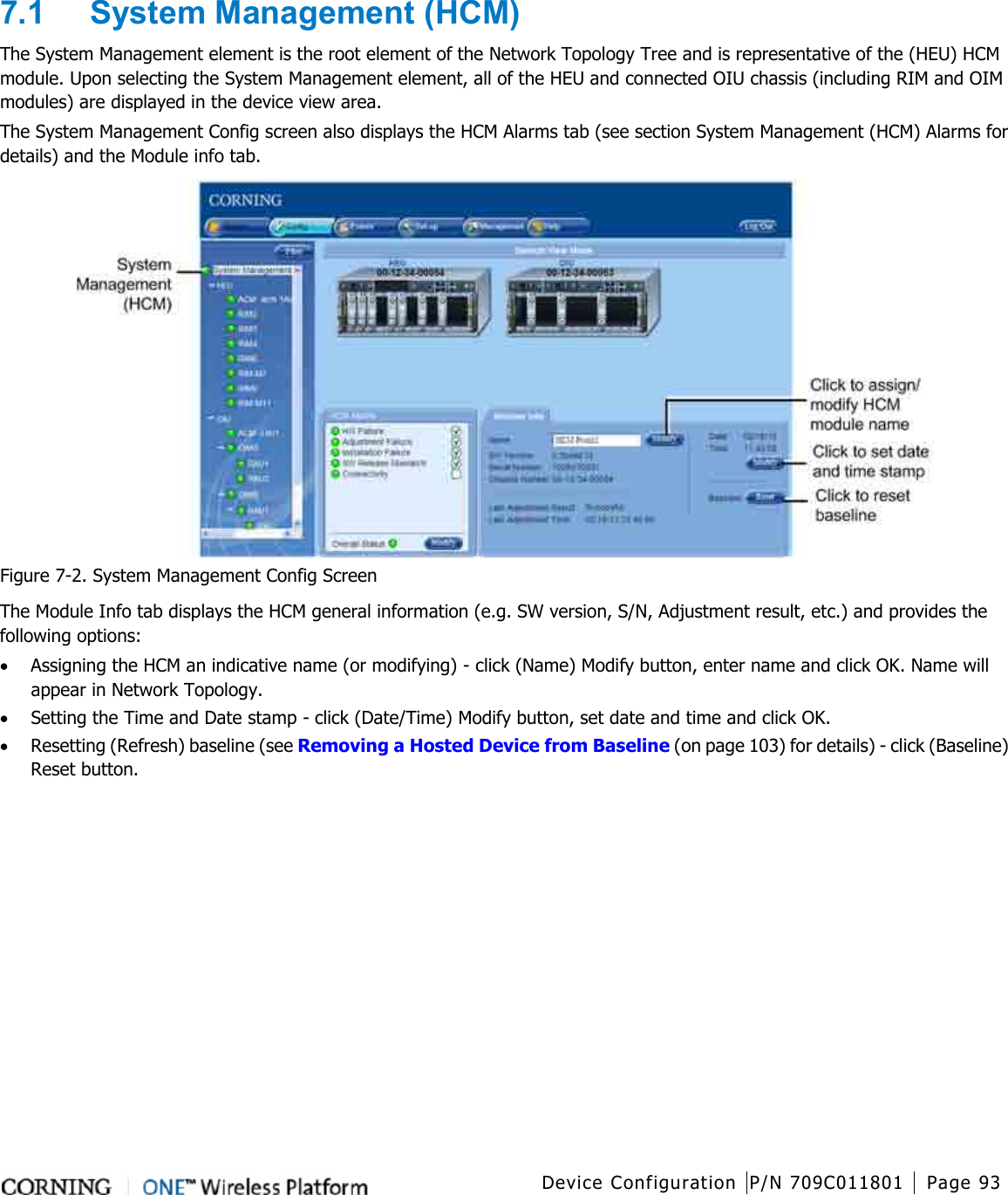   Device Configuration P/N 709C011801 Page 93   7.1  System Management (HCM) The System Management element is the root element of the Network Topology Tree and is representative of the (HEU) HCM module. Upon selecting the System Management element, all of the HEU and connected OIU chassis (including RIM and OIM modules) are displayed in the device view area.   The System Management Config screen also displays the HCM Alarms tab (see section System Management (HCM) Alarms for details) and the Module info tab.    Figure  7-2. System Management Config Screen The Module Info tab displays the HCM general information (e.g. SW version, S/N, Adjustment result, etc.) and provides the following options: • Assigning the HCM an indicative name (or modifying) - click (Name) Modify button, enter name and click OK. Name will appear in Network Topology.   • Setting the Time and Date stamp - click (Date/Time) Modify button, set date and time and click OK. • Resetting (Refresh) baseline (see Removing a Hosted Device from Baseline (on page 103) for details) - click (Baseline) Reset button.    