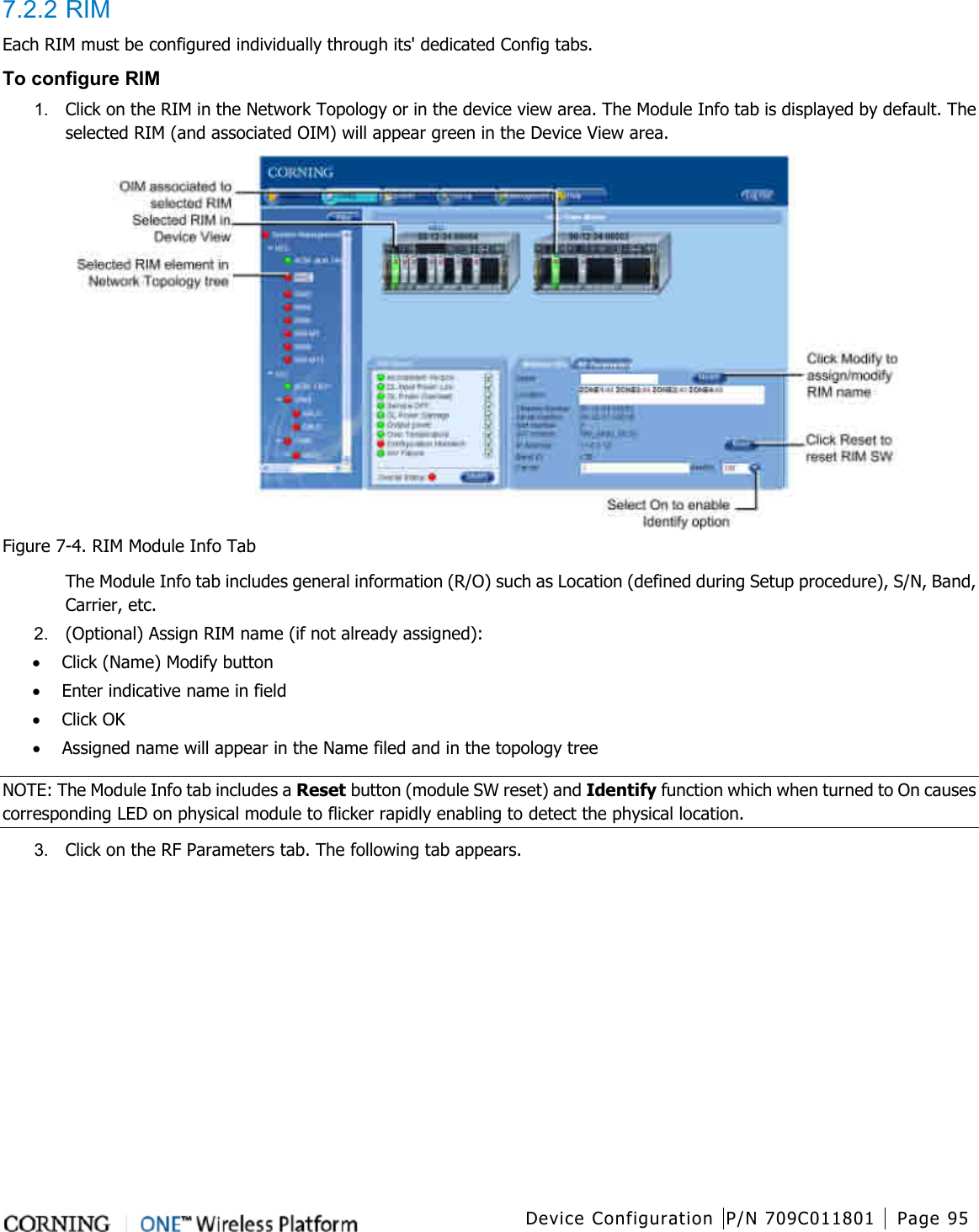  Device Configuration P/N 709C011801 Page 95   7.2.2 RIM Each RIM must be configured individually through its&apos; dedicated Config tabs.       To configure RIM 1.  Click on the RIM in the Network Topology or in the device view area. The Module Info tab is displayed by default. The selected RIM (and associated OIM) will appear green in the Device View area.  Figure  7-4. RIM Module Info Tab The Module Info tab includes general information (R/O) such as Location (defined during Setup procedure), S/N, Band, Carrier, etc. 2.  (Optional) Assign RIM name (if not already assigned): • Click (Name) Modify button • Enter indicative name in field • Click OK • Assigned name will appear in the Name filed and in the topology tree NOTE: The Module Info tab includes a Reset button (module SW reset) and Identify function which when turned to On causes corresponding LED on physical module to flicker rapidly enabling to detect the physical location. 3.  Click on the RF Parameters tab. The following tab appears. 