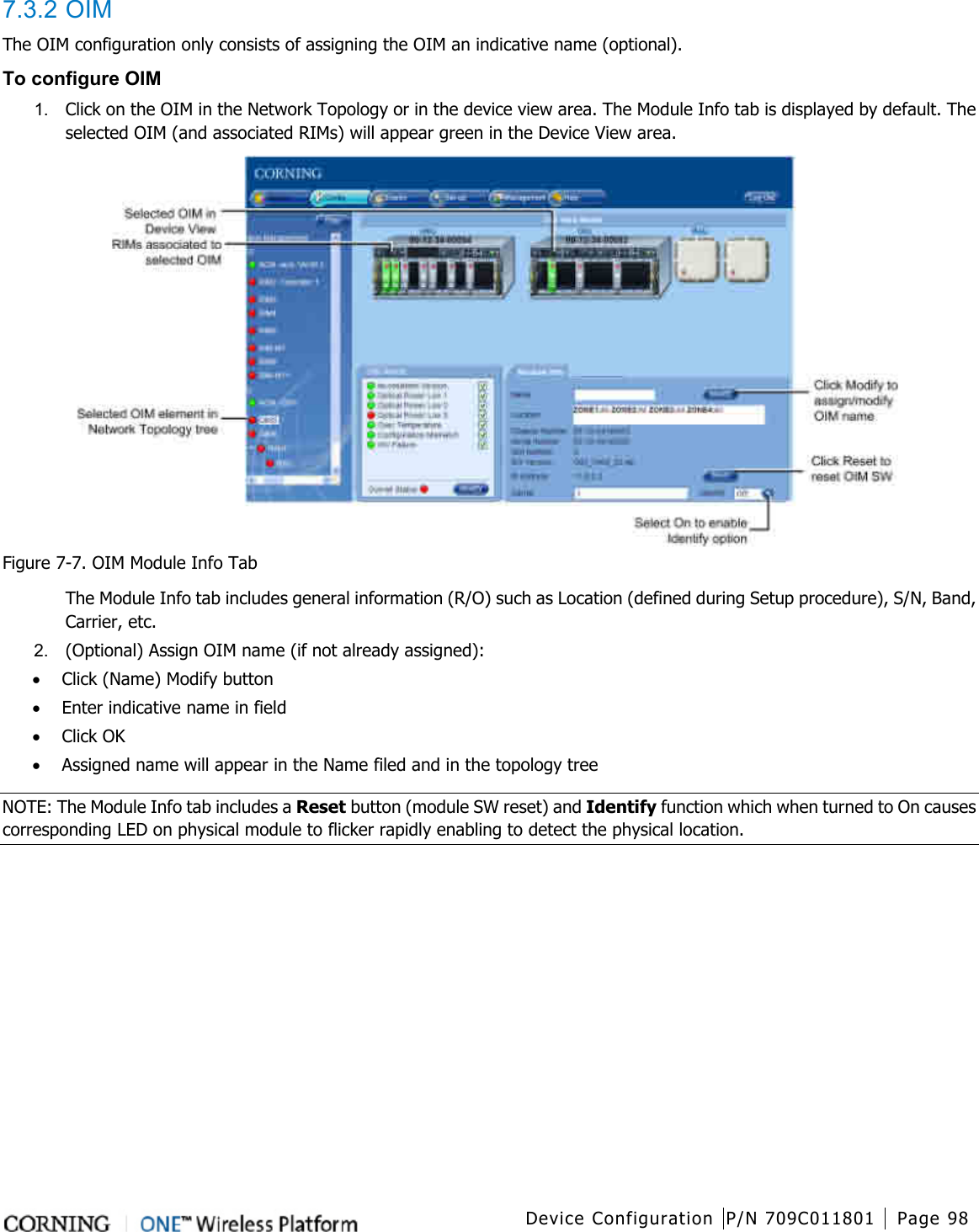 Device Configuration P/N 709C011801 Page 98   7.3.2 OIM The OIM configuration only consists of assigning the OIM an indicative name (optional).       To configure OIM 1.  Click on the OIM in the Network Topology or in the device view area. The Module Info tab is displayed by default. The selected OIM (and associated RIMs) will appear green in the Device View area.  Figure  7-7. OIM Module Info Tab The Module Info tab includes general information (R/O) such as Location (defined during Setup procedure), S/N, Band, Carrier, etc. 2.  (Optional) Assign OIM name (if not already assigned): • Click (Name) Modify button • Enter indicative name in field • Click OK • Assigned name will appear in the Name filed and in the topology tree NOTE: The Module Info tab includes a Reset button (module SW reset) and Identify function which when turned to On causes corresponding LED on physical module to flicker rapidly enabling to detect the physical location.    