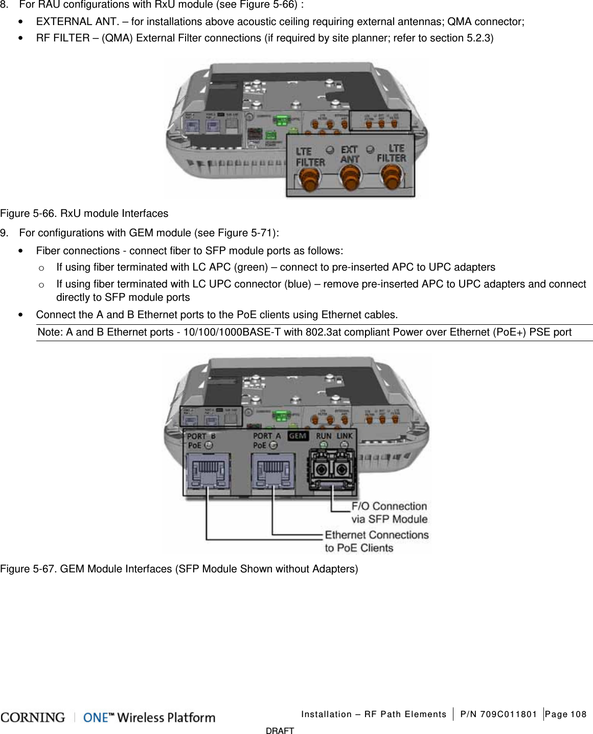 Installation – RF Path Elements P/N 709C011801 Page 108 DRAFT 8. For RAU configurations with RxU module (see Figure 5-66) : • EXTERNAL ANT. – for installations above acoustic ceiling requiring external antennas; QMA connector; • RF FILTER – (QMA) External Filter connections (if required by site planner; refer to section 5.2.3) Figure 5-66. RxU module Interfaces 9. For configurations with GEM module (see Figure 5-71): • Fiber connections - connect fiber to SFP module ports as follows: o If using fiber terminated with LC APC (green) – connect to pre-inserted APC to UPC adapters o If using fiber terminated with LC UPC connector (blue) – remove pre-inserted APC to UPC adapters and connect directly to SFP module ports • Connect the A and B Ethernet ports to the PoE clients using Ethernet cables. Note: A and B Ethernet ports - 10/100/1000BASE-T with 802.3at compliant Power over Ethernet (PoE+) PSE port Figure 5-67. GEM Module Interfaces (SFP Module Shown without Adapters)