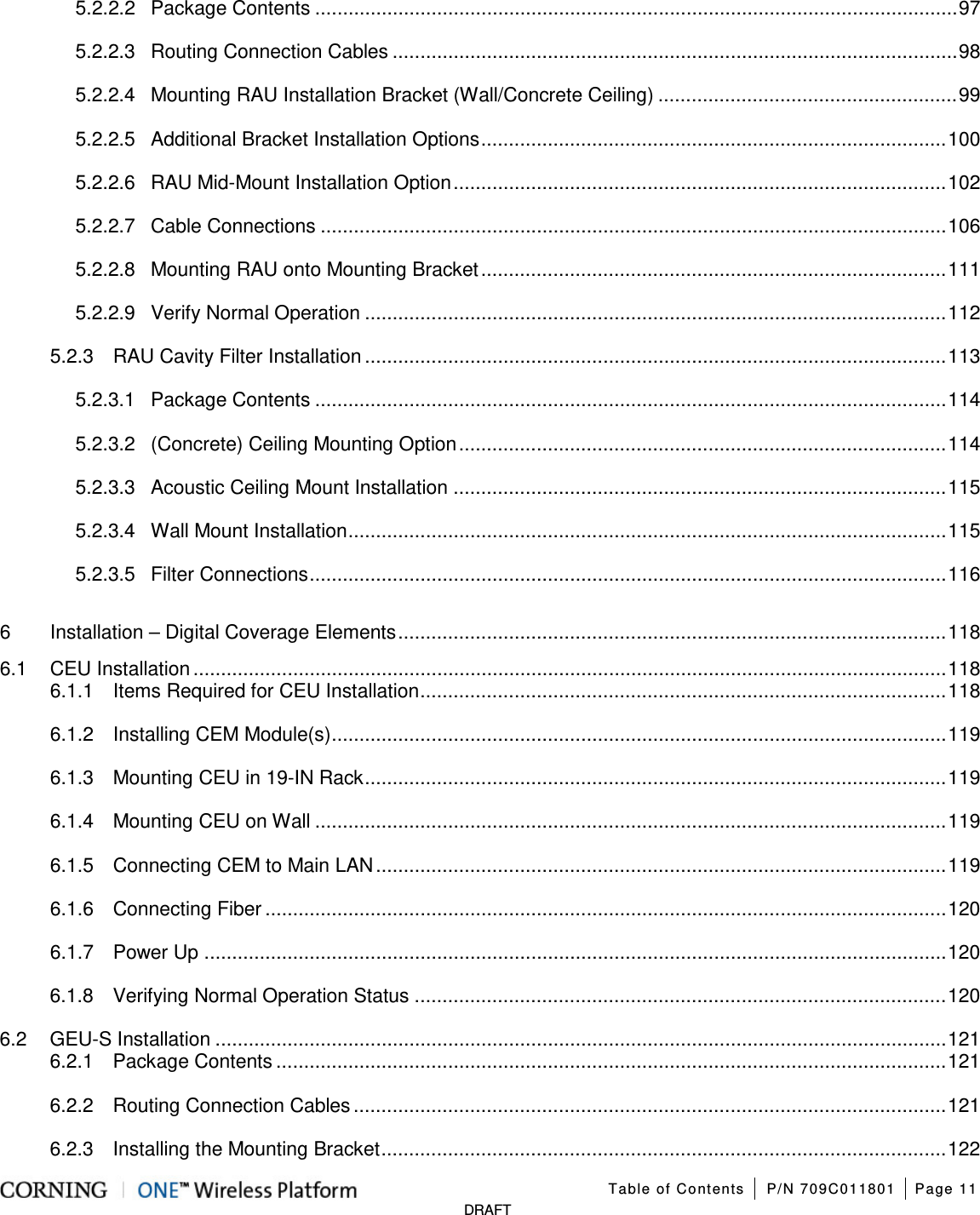 Table of Contents P/N 709C011801 Page 11 DRAFT 5.2.2.2 Package Contents .................................................................................................................... 97 5.2.2.3 Routing Connection Cables ...................................................................................................... 98 5.2.2.4 Mounting RAU Installation Bracket (Wall/Concrete Ceiling) ...................................................... 99 5.2.2.5 Additional Bracket Installation Options .................................................................................... 100 5.2.2.6 RAU Mid-Mount Installation Option ......................................................................................... 102 5.2.2.7 Cable Connections ................................................................................................................. 106 5.2.2.8 Mounting RAU onto Mounting Bracket .................................................................................... 111 5.2.2.9 Verify Normal Operation ......................................................................................................... 112 5.2.3 RAU Cavity Filter Installation ......................................................................................................... 113 5.2.3.1 Package Contents .................................................................................................................. 114 5.2.3.2 (Concrete) Ceiling Mounting Option ........................................................................................ 114 5.2.3.3 Acoustic Ceiling Mount Installation ......................................................................................... 115 5.2.3.4 Wall Mount Installation ............................................................................................................ 115 5.2.3.5 Filter Connections ................................................................................................................... 116 6 Installation – Digital Coverage Elements ................................................................................................... 118 6.1 CEU Installation ........................................................................................................................................ 118 6.1.1 Items Required for CEU Installation ............................................................................................... 118 6.1.2 Installing CEM Module(s) ............................................................................................................... 119 6.1.3 Mounting CEU in 19-IN Rack ......................................................................................................... 119 6.1.4 Mounting CEU on Wall .................................................................................................................. 119 6.1.5 Connecting CEM to Main LAN ....................................................................................................... 119 6.1.6 Connecting Fiber ........................................................................................................................... 120 6.1.7 Power Up ...................................................................................................................................... 120 6.1.8 Verifying Normal Operation Status ................................................................................................ 120 6.2 GEU-S Installation .................................................................................................................................... 121 6.2.1 Package Contents ......................................................................................................................... 121 6.2.2 Routing Connection Cables ........................................................................................................... 121 6.2.3 Installing the Mounting Bracket ...................................................................................................... 122