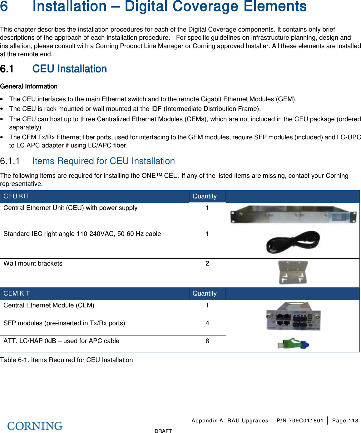 Appendix A: RAU Upgrades P/N 709C011801 Page 118 DRAFT 6 Installation – Digital Coverage Elements This chapter describes the installation procedures for each of the Digital Coverage components. It contains only brief descriptions of the approach of each installation procedure. For specific guidelines on infrastructure planning, design and installation, please consult with a Corning Product Line Manager or Corning approved Installer. All these elements are installed at the remote end. 6.1 CEU Installation General Information • The CEU interfaces to the main Ethernet switch and to the remote Gigabit Ethernet Modules (GEM). • The CEU is rack mounted or wall mounted at the IDF (Intermediate Distribution Frame). • The CEU can host up to three Centralized Ethernet Modules (CEMs), which are not included in the CEU package (ordered separately). • The CEM Tx/Rx Ethernet fiber ports, used for interfacing to the GEM modules, require SFP modules (included) and LC-UPC to LC APC adapter if using LC/APC fiber. 6.1.1 Items Required for CEU Installation The following items are required for installing the ONE™ CEU. If any of the listed items are missing, contact your Corning representative. CEU KIT Quantity Central Ethernet Unit (CEU) with power supply 1 Standard IEC right angle 110-240VAC, 50-60 Hz cable 1 Wall mount brackets 2 CEM KIT Quantity Central Ethernet Module (CEM) 1 SFP modules (pre-inserted in Tx/Rx ports) 4 ATT. LC/HAP 0dB – used for APC cable 8 Table 6-1. Items Required for CEU Installation