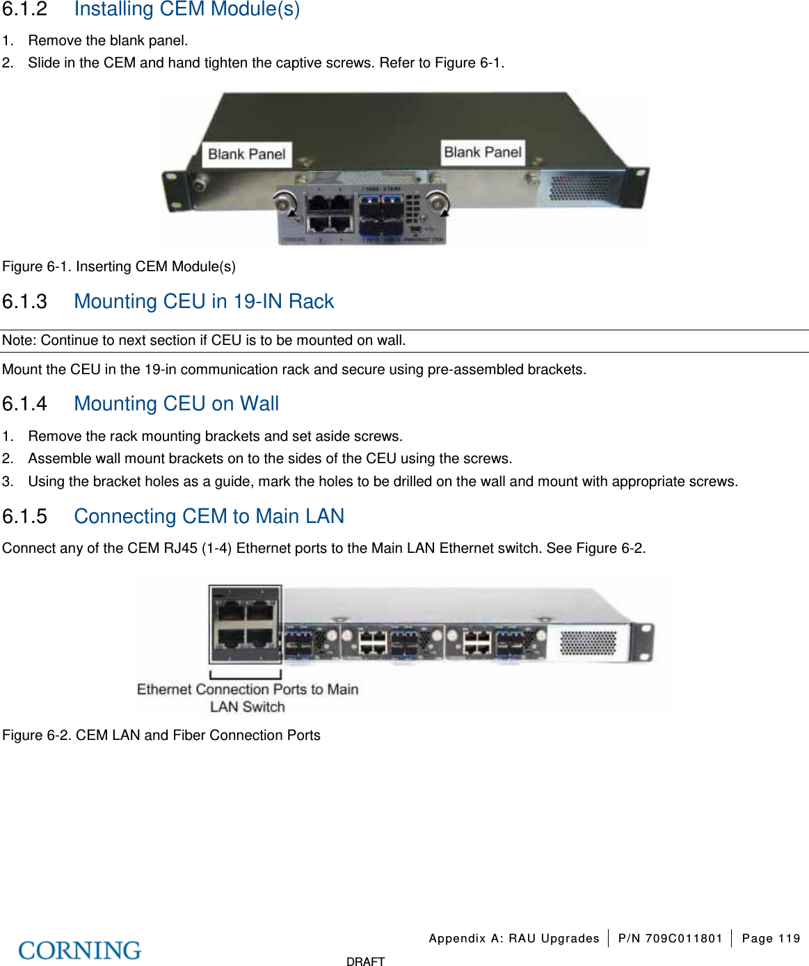 Appendix A: RAU Upgrades P/N 709C011801 Page 119 DRAFT 6.1.2 Installing CEM Module(s) 1. Remove the blank panel. 2. Slide in the CEM and hand tighten the captive screws. Refer to Figure 6-1. Figure 6-1. Inserting CEM Module(s) 6.1.3 Mounting CEU in 19-IN Rack Note: Continue to next section if CEU is to be mounted on wall. Mount the CEU in the 19-in communication rack and secure using pre-assembled brackets. 6.1.4 Mounting CEU on Wall 1. Remove the rack mounting brackets and set aside screws. 2. Assemble wall mount brackets on to the sides of the CEU using the screws. 3. Using the bracket holes as a guide, mark the holes to be drilled on the wall and mount with appropriate screws. 6.1.5 Connecting CEM to Main LAN Connect any of the CEM RJ45 (1-4) Ethernet ports to the Main LAN Ethernet switch. See Figure 6-2. Figure 6-2. CEM LAN and Fiber Connection Ports