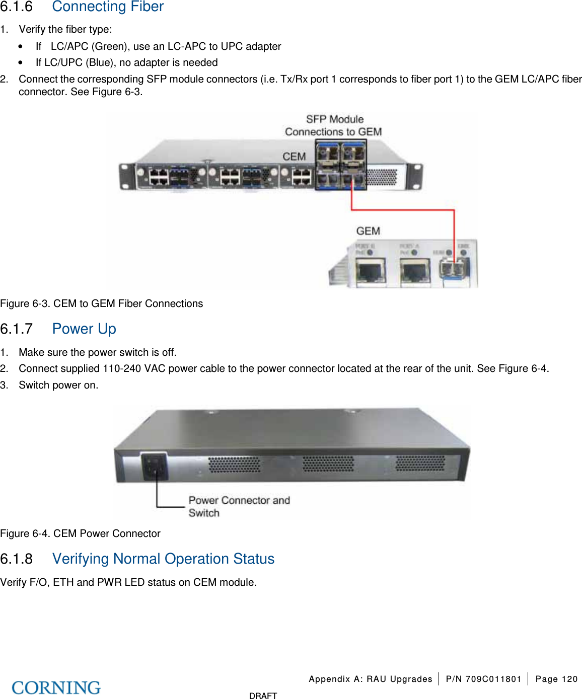 Appendix A: RAU Upgrades P/N 709C011801 Page 120 DRAFT 6.1.6 Connecting Fiber 1. Verify the fiber type: • If LC/APC (Green), use an LC-APC to UPC adapter • If LC/UPC (Blue), no adapter is needed 2. Connect the corresponding SFP module connectors (i.e. Tx/Rx port 1 corresponds to fiber port 1) to the GEM LC/APC fiber connector. See Figure 6-3. Figure 6-3. CEM to GEM Fiber Connections 6.1.7 Power Up 1. Make sure the power switch is off. 2. Connect supplied 110-240 VAC power cable to the power connector located at the rear of the unit. See Figure 6-4. 3. Switch power on. Figure 6-4. CEM Power Connector 6.1.8 Verifying Normal Operation Status Verify F/O, ETH and PWR LED status on CEM module.