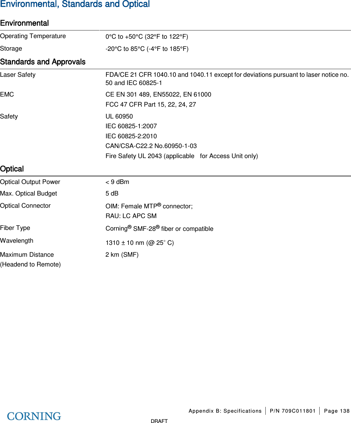 Appendix B: Specifications P/N 709C011801 Page 138 DRAFT Environmental, Standards and Optical Environmental Operating Temperature 0°C to +50°C (32°F to 122°F) Storage -20°C to 85°C (-4°F to 185°F) Standards and Approvals Laser Safety FDA/CE 21 CFR 1040.10 and 1040.11 except for deviations pursuant to laser notice no. 50 and IEC 60825-1 EMC CE EN 301 489, EN55022, EN 61000 FCC 47 CFR Part 15, 22, 24, 27 Safety UL 60950 IEC 60825-1:2007 IEC 60825-2:2010 CAN/CSA-C22.2 No.60950-1-03 Fire Safety UL 2043 (applicable for Access Unit only) Optical Optical Output Power < 9 dBm Max. Optical Budget 5 dB Optical Connector OIM: Female MTP® connector; RAU: LC APC SM Fiber Type Corning® SMF-28® fiber or compatible Wavelength 1310 ± 10 nm (@ 25◦ C) Maximum Distance (Headend to Remote) 2 km (SMF)