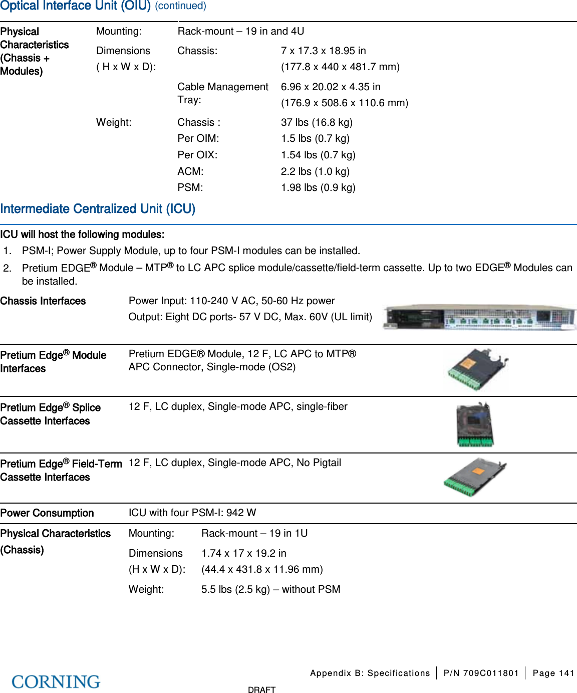 Appendix B: Specifications P/N 709C011801 Page 141 DRAFT Optical Interface Unit (OIU) (continued) Physical Characteristics (Chassis + Modules) Mounting: Rack-mount – 19 in and 4U Dimensions ( H x W x D): Chassis: 7 x 17.3 x 18.95 in (177.8 x 440 x 481.7 mm) Cable Management Tray: 6.96 x 20.02 x 4.35 in (176.9 x 508.6 x 110.6 mm) Weight: Chassis : Per OIM: Per OIX: ACM: PSM: 37 lbs (16.8 kg) 1.5 lbs (0.7 kg) 1.54 lbs (0.7 kg) 2.2 lbs (1.0 kg) 1.98 lbs (0.9 kg) Intermediate Centralized Unit (ICU) ICU will host the following modules: 1. PSM-I; Power Supply Module, up to four PSM-I modules can be installed. 2. Pretium EDGE® Module – MTP® to LC APC splice module/cassette/field-term cassette. Up to two EDGE® Modules can be installed. Chassis Interfaces Power Input: 110-240 V AC, 50-60 Hz power Output: Eight DC ports- 57 V DC, Max. 60V (UL limit) Pretium Edge® Module Interfaces Pretium EDGE® Module, 12 F, LC APC to MTP® APC Connector, Single-mode (OS2) Pretium Edge® Splice Cassette Interfaces 12 F, LC duplex, Single-mode APC, single-fiber Pretium Edge® Field-Term Cassette Interfaces 12 F, LC duplex, Single-mode APC, No Pigtail Power Consumption ICU with four PSM-I: 942 W Physical Characteristics (Chassis) Mounting: Rack-mount – 19 in 1U Dimensions (H x W x D): 1.74 x 17 x 19.2 in (44.4 x 431.8 x 11.96 mm) Weight: 5.5 lbs (2.5 kg) – without PSM