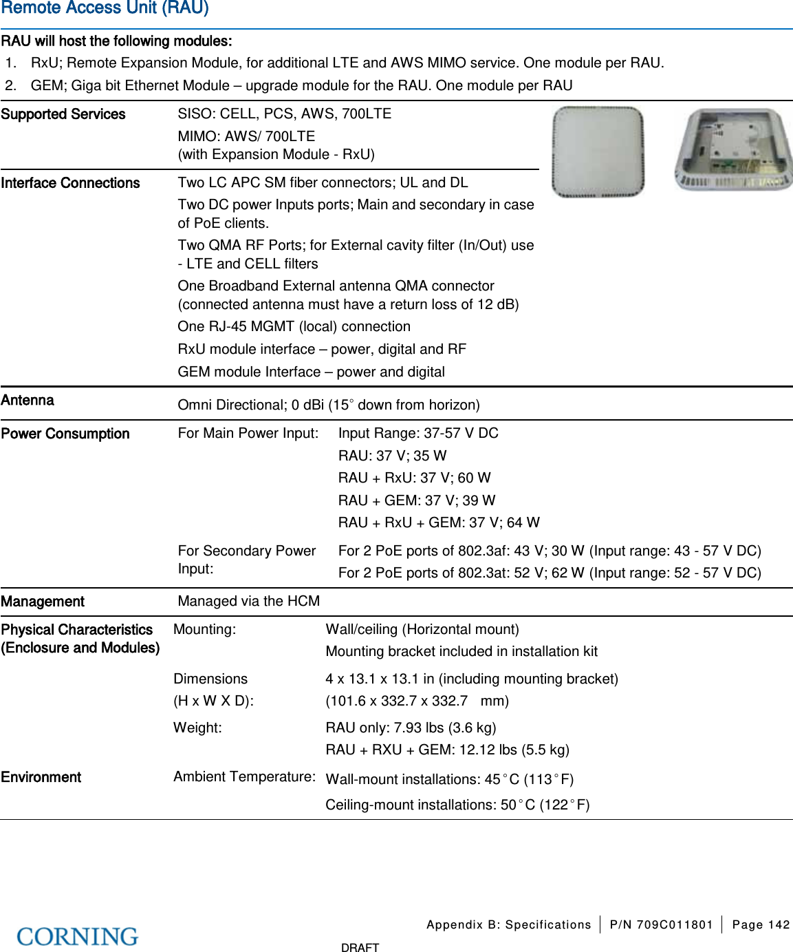 Appendix B: Specifications P/N 709C011801 Page 142 DRAFT Remote Access Unit (RAU) RAU will host the following modules: 1. RxU; Remote Expansion Module, for additional LTE and AWS MIMO service. One module per RAU. 2. GEM; Giga bit Ethernet Module – upgrade module for the RAU. One module per RAU Supported Services SISO: CELL, PCS, AWS, 700LTE MIMO: AWS/ 700LTE (with Expansion Module - RxU) Interface Connections Two LC APC SM fiber connectors; UL and DL Two DC power Inputs ports; Main and secondary in case of PoE clients. Two QMA RF Ports; for External cavity filter (In/Out) use - LTE and CELL filters One Broadband External antenna QMA connector (connected antenna must have a return loss of 12 dB) One RJ-45 MGMT (local) connection RxU module interface – power, digital and RF GEM module Interface – power and digital Antenna Omni Directional; 0 dBi (15◦ down from horizon) Power Consumption For Main Power Input: Input Range: 37-57 V DC RAU: 37 V; 35 W RAU + RxU: 37 V; 60 W RAU + GEM: 37 V; 39 W RAU + RxU + GEM: 37 V; 64 W For Secondary Power Input: For 2 PoE ports of 802.3af: 43 V; 30 W (Input range: 43 - 57 V DC) For 2 PoE ports of 802.3at: 52 V; 62 W (Input range: 52 - 57 V DC) Management Managed via the HCM Physical Characteristics (Enclosure and Modules) Mounting: Wall/ceiling (Horizontal mount) Mounting bracket included in installation kit Dimensions (H x W X D): 4 x 13.1 x 13.1 in (including mounting bracket) (101.6 x 332.7 x 332.7 mm) Weight: RAU only: 7.93 lbs (3.6 kg) RAU + RXU + GEM: 12.12 lbs (5.5 kg) Environment Ambient Temperature: Wall-mount installations: 45◦C (113◦F) Ceiling-mount installations: 50◦C (122◦F)