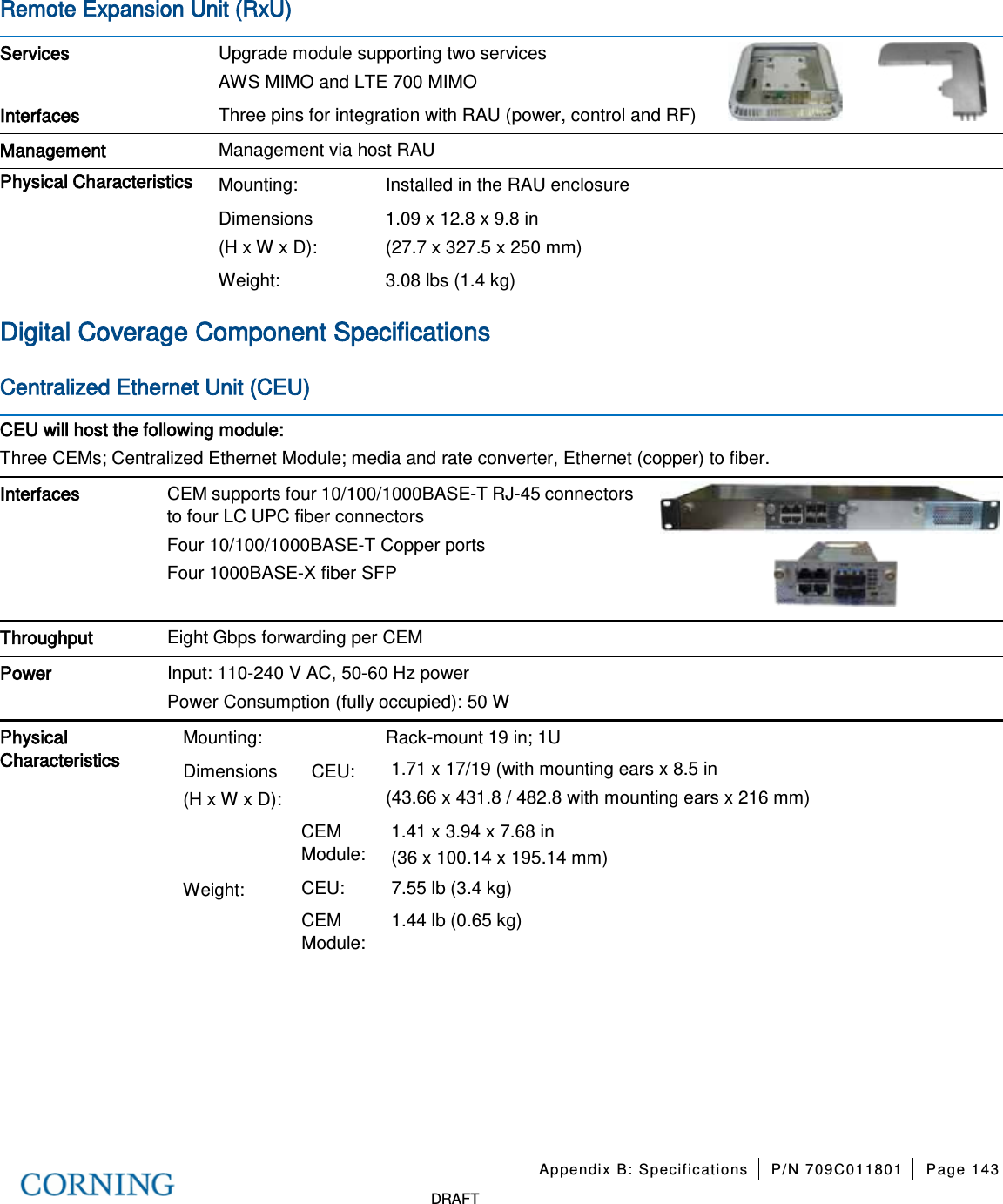 Appendix B: Specifications P/N 709C011801 Page 143 DRAFT Remote Expansion Unit (RxU) Services Upgrade module supporting two services AWS MIMO and LTE 700 MIMO Interfaces Three pins for integration with RAU (power, control and RF) Management Management via host RAU Physical Characteristics Mounting: Installed in the RAU enclosure Dimensions (H x W x D): 1.09 x 12.8 x 9.8 in (27.7 x 327.5 x 250 mm) Weight: 3.08 lbs (1.4 kg) Digital Coverage Component Specifications Centralized Ethernet Unit (CEU) CEU will host the following module: Three CEMs; Centralized Ethernet Module; media and rate converter, Ethernet (copper) to fiber. Interfaces CEM supports four 10/100/1000BASE-T RJ-45 connectors to four LC UPC fiber connectors Four 10/100/1000BASE-T Copper ports Four 1000BASE-X fiber SFP Throughput Eight Gbps forwarding per CEM Power Input: 110-240 V AC, 50-60 Hz power Power Consumption (fully occupied): 50 W Physical Characteristics Mounting: Rack-mount 19 in; 1U Dimensions (H x W x D): CEU: 1.71 x 17/19 (with mounting ears x 8.5 in (43.66 x 431.8 / 482.8 with mounting ears x 216 mm) CEM Module: 1.41 x 3.94 x 7.68 in (36 x 100.14 x 195.14 mm) Weight: CEU: 7.55 lb (3.4 kg) CEM Module: 1.44 lb (0.65 kg)