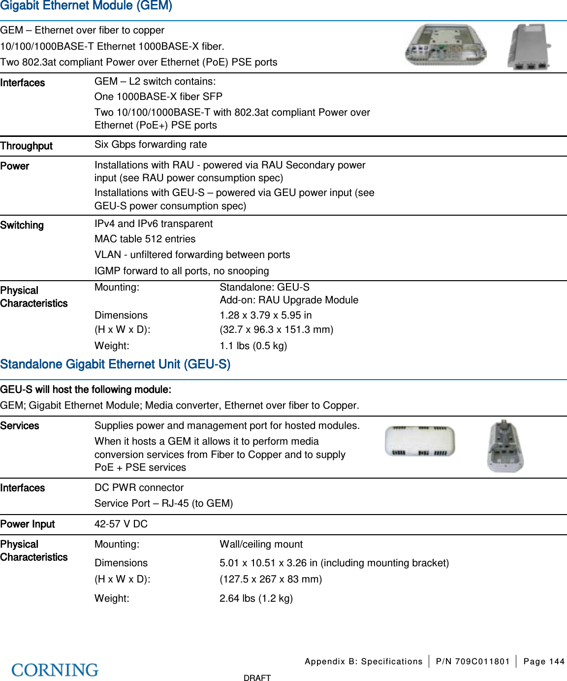 Appendix B: Specifications P/N 709C011801 Page 144 DRAFT Gigabit Ethernet Module (GEM) GEM – Ethernet over fiber to copper 10/100/1000BASE-T Ethernet 1000BASE-X fiber. Two 802.3at compliant Power over Ethernet (PoE) PSE ports Interfaces GEM – L2 switch contains: One 1000BASE-X fiber SFP Two 10/100/1000BASE-T with 802.3at compliant Power over Ethernet (PoE+) PSE ports Throughput Six Gbps forwarding rate Power Installations with RAU - powered via RAU Secondary power input (see RAU power consumption spec) Installations with GEU-S – powered via GEU power input (see GEU-S power consumption spec) Switching IPv4 and IPv6 transparent MAC table 512 entries VLAN - unfiltered forwarding between ports IGMP forward to all ports, no snooping Physical Characteristics Mounting: Standalone: GEU-S Add-on: RAU Upgrade Module Dimensions (H x W x D): 1.28 x 3.79 x 5.95 in (32.7 x 96.3 x 151.3 mm) Weight: 1.1 lbs (0.5 kg) Standalone Gigabit Ethernet Unit (GEU-S) GEU-S will host the following module: GEM; Gigabit Ethernet Module; Media converter, Ethernet over fiber to Copper. Services Supplies power and management port for hosted modules. When it hosts a GEM it allows it to perform media conversion services from Fiber to Copper and to supply PoE + PSE services Interfaces DC PWR connector Service Port – RJ-45 (to GEM) Power Input 42-57 V DC Physical Characteristics Mounting: Wall/ceiling mount Dimensions (H x W x D): 5.01 x 10.51 x 3.26 in (including mounting bracket) (127.5 x 267 x 83 mm) Weight: 2.64 lbs (1.2 kg)