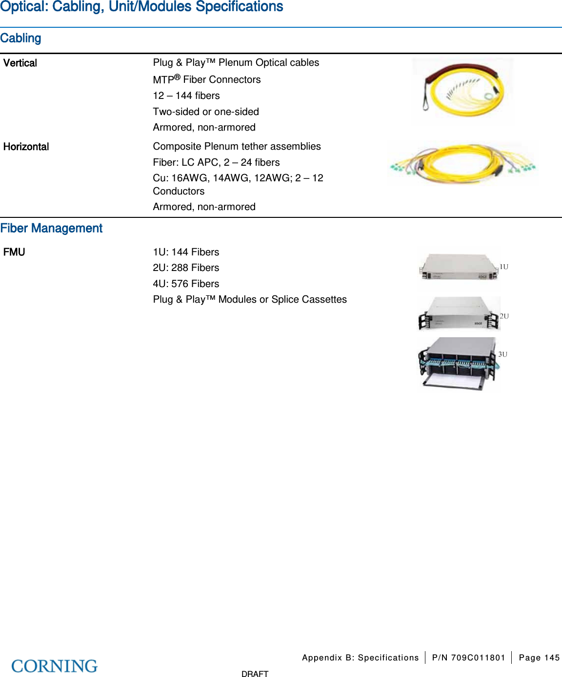 Appendix B: Specifications P/N 709C011801 Page 145 DRAFT Optical: Cabling, Unit/Modules Specifications Cabling Vertical Plug & Play™ Plenum Optical cables MTP® Fiber Connectors 12 – 144 fibers Two-sided or one-sided Armored, non-armored Horizontal Composite Plenum tether assemblies Fiber: LC APC, 2 – 24 fibers Cu: 16AWG, 14AWG, 12AWG; 2 – 12 Conductors Armored, non-armored Fiber Management FMU 1U: 144 Fibers 2U: 288 Fibers 4U: 576 Fibers Plug & Play™ Modules or Splice Cassettes