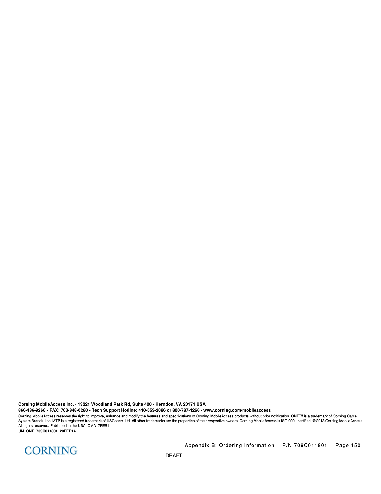 Appendix B: Ordering Information P/N 709C011801 Page 150 DRAFT Corning MobileAccess Inc. • 13221 Woodland Park Rd, Suite 400 • Herndon, VA 20171 USA 866-436-9266 • FAX: 703-848-0280 • Tech Support Hotline: 410-553-2086 or 800-787-1266 • www.corning.com/mobileaccess Corning MobileAccess reserves the right to improve, enhance and modify the features and specifications of Corning MobileAccess products without prior notification. ONE™ is a trademark of Corning Cable System Brands, Inc. MTP is a registered trademark of USConec, Ltd. All other trademarks are the properties of their respective owners. Corning MobileAccess is ISO 9001 certified. © 2013 Corning MobileAccess. All rights reserved. Published in the USA. CMA17FEB1 UM_ONE_709C011801_20FEB14