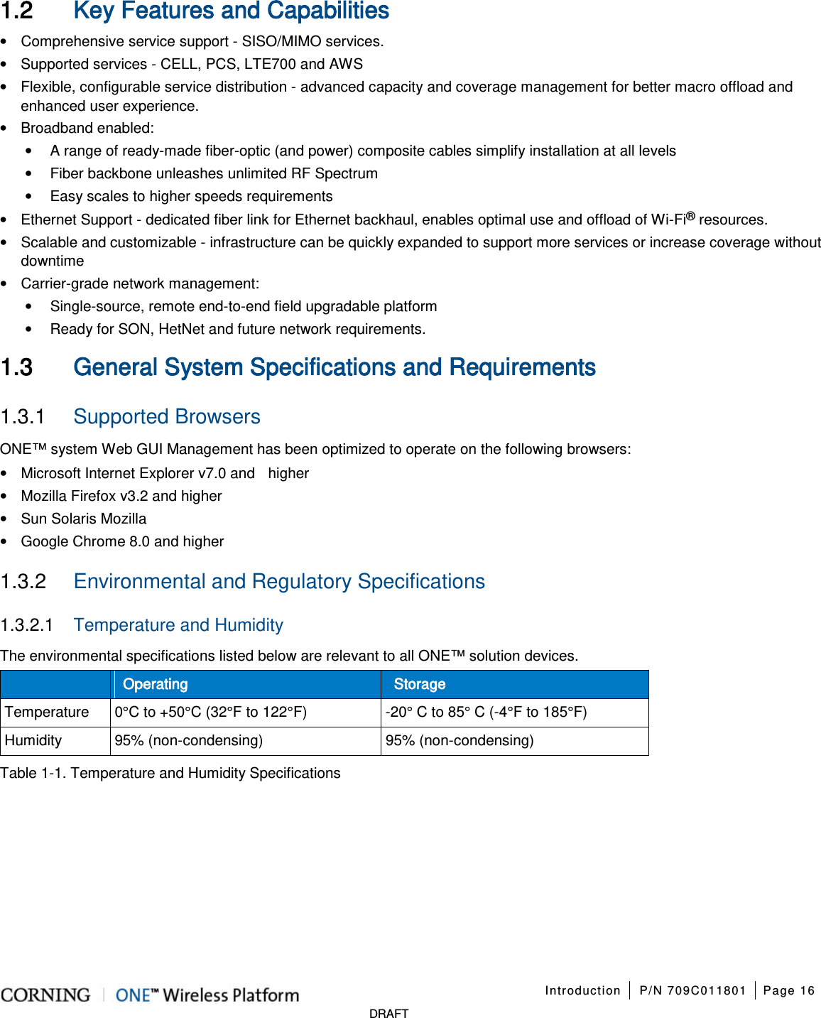 Introduction P/N 709C011801 Page 16 DRAFT 1.2 Key Features and Capabilities • Comprehensive service support - SISO/MIMO services. • Supported services - CELL, PCS, LTE700 and AWS • Flexible, configurable service distribution - advanced capacity and coverage management for better macro offload and enhanced user experience. • Broadband enabled: • A range of ready-made fiber-optic (and power) composite cables simplify installation at all levels • Fiber backbone unleashes unlimited RF Spectrum • Easy scales to higher speeds requirements • Ethernet Support - dedicated fiber link for Ethernet backhaul, enables optimal use and offload of Wi-Fi® resources. • Scalable and customizable - infrastructure can be quickly expanded to support more services or increase coverage without downtime • Carrier-grade network management: • Single-source, remote end-to-end field upgradable platform • Ready for SON, HetNet and future network requirements. 1.3 General System Specifications and Requirements 1.3.1 Supported Browsers ONE™ system Web GUI Management has been optimized to operate on the following browsers: • Microsoft Internet Explorer v7.0 and higher • Mozilla Firefox v3.2 and higher • Sun Solaris Mozilla • Google Chrome 8.0 and higher 1.3.2 Environmental and Regulatory Specifications 1.3.2.1 Temperature and Humidity The environmental specifications listed below are relevant to all ONE™ solution devices. Operating Storage Temperature 0°C to +50°C (32°F to 122°F) -20° C to 85° C (-4°F to 185°F) Humidity 95% (non-condensing) 95% (non-condensing) Table 1-1. Temperature and Humidity Specifications