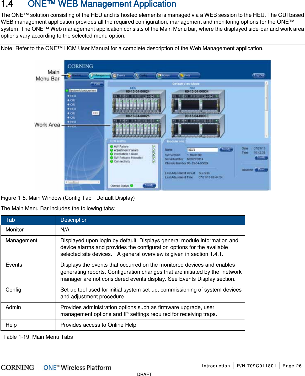 Introduction P/N 709C011801 Page 26 DRAFT 1.4 ONE™ WEB Management Application The ONE™ solution consisting of the HEU and its hosted elements is managed via a WEB session to the HEU. The GUI based WEB management application provides all the required configuration, management and monitoring options for the ONE™ system. The ONE™ Web management application consists of the Main Menu bar, where the displayed side-bar and work area options vary according to the selected menu option. Note: Refer to the ONE™ HCM User Manual for a complete description of the Web Management application. Figure 1-5. Main Window (Config Tab - Default Display) The Main Menu Bar includes the following tabs: Tab Description Monitor N/A Management Displayed upon login by default. Displays general module information and device alarms and provides the configuration options for the available selected site devices. A general overview is given in section 1.4.1. Events Displays the events that occurred on the monitored devices and enables generating reports. Configuration changes that are initiated by the network manager are not considered events display. See Events Display section. Config Set-up tool used for initial system set-up, commissioning of system devices and adjustment procedure. Admin Provides administration options such as firmware upgrade, user management options and IP settings required for receiving traps. Help Provides access to Online Help Table 1-19. Main Menu Tabs