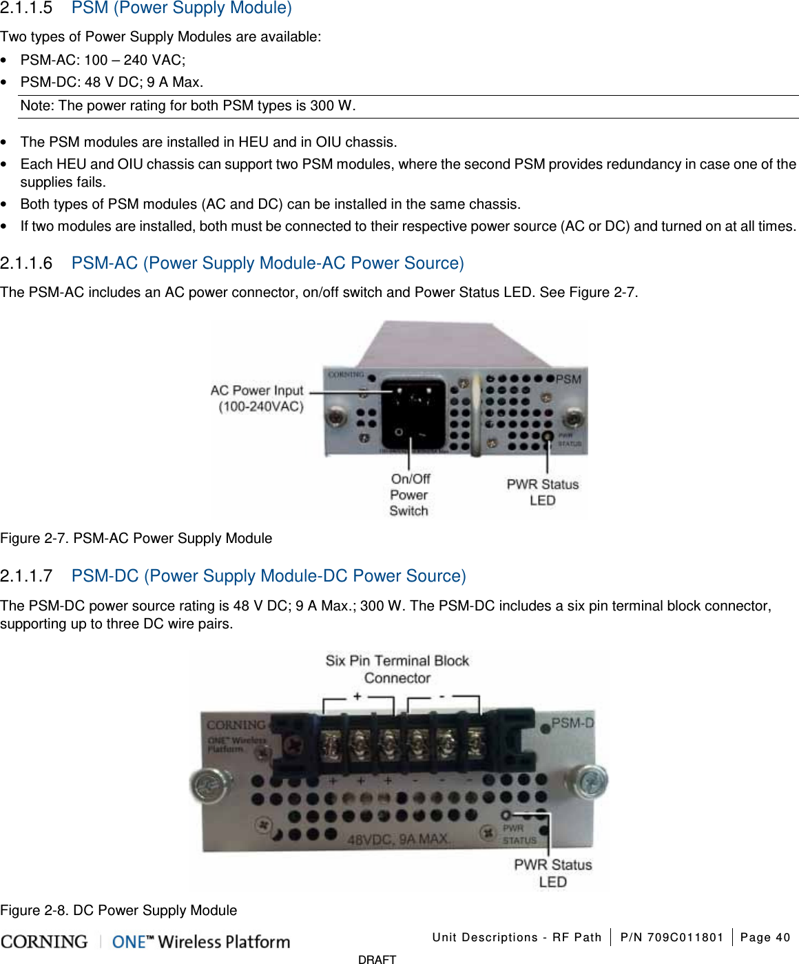 Unit Descriptions - RF Path P/N 709C011801 Page 40 DRAFT 2.1.1.5 PSM (Power Supply Module) Two types of Power Supply Modules are available: • PSM-AC: 100 – 240 VAC; • PSM-DC: 48 V DC; 9 A Max. Note: The power rating for both PSM types is 300 W. • The PSM modules are installed in HEU and in OIU chassis. • Each HEU and OIU chassis can support two PSM modules, where the second PSM provides redundancy in case one of the supplies fails. • Both types of PSM modules (AC and DC) can be installed in the same chassis. • If two modules are installed, both must be connected to their respective power source (AC or DC) and turned on at all times. 2.1.1.6 PSM-AC (Power Supply Module-AC Power Source) The PSM-AC includes an AC power connector, on/off switch and Power Status LED. See Figure 2-7. Figure 2-7. PSM-AC Power Supply Module 2.1.1.7 PSM-DC (Power Supply Module-DC Power Source) The PSM-DC power source rating is 48 V DC; 9 A Max.; 300 W. The PSM-DC includes a six pin terminal block connector, supporting up to three DC wire pairs. Figure 2-8. DC Power Supply Module