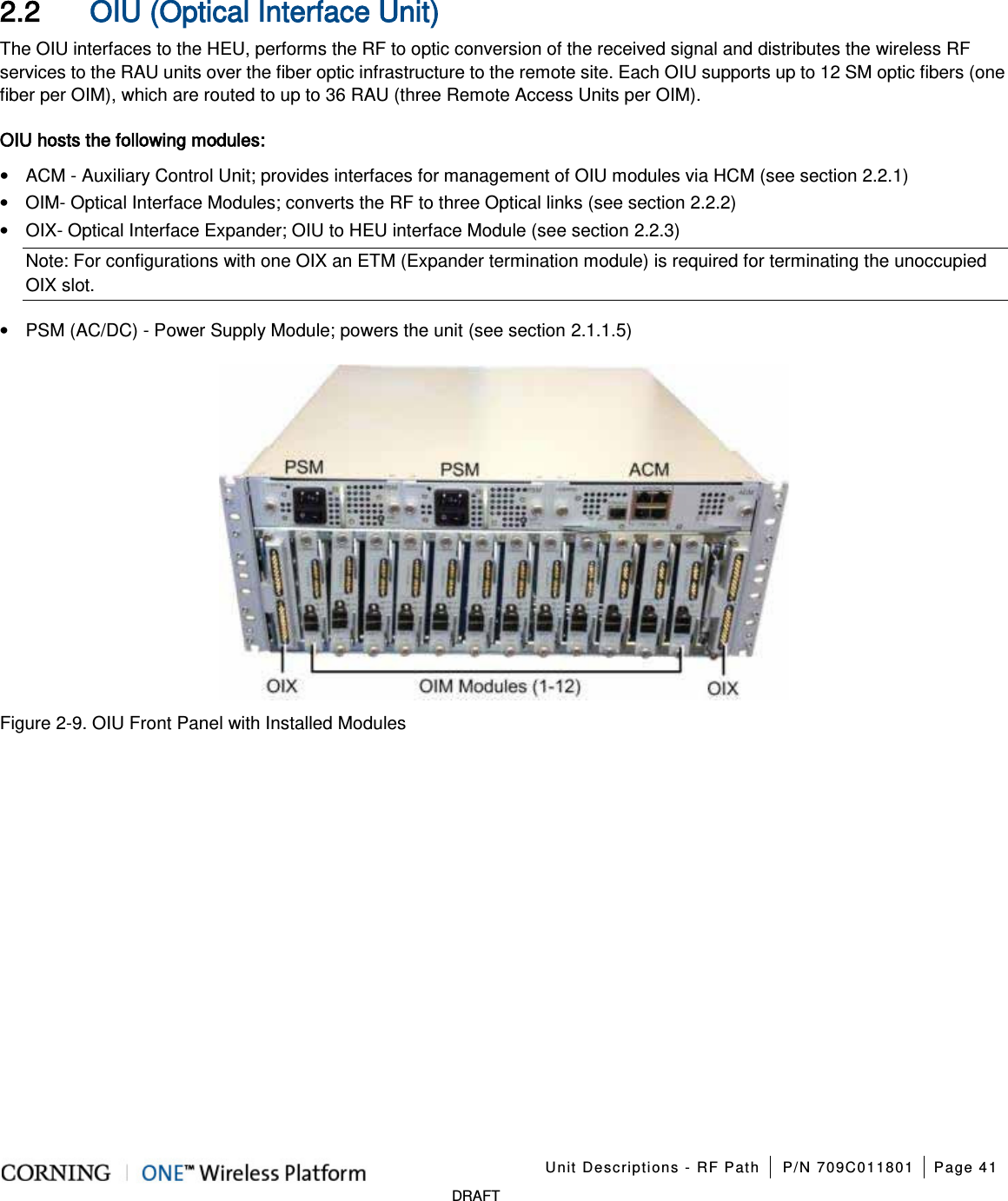 Unit Descriptions - RF Path P/N 709C011801 Page 41 DRAFT 2.2 OIU (Optical Interface Unit) The OIU interfaces to the HEU, performs the RF to optic conversion of the received signal and distributes the wireless RF services to the RAU units over the fiber optic infrastructure to the remote site. Each OIU supports up to 12 SM optic fibers (one fiber per OIM), which are routed to up to 36 RAU (three Remote Access Units per OIM). OIU hosts the following modules: • ACM - Auxiliary Control Unit; provides interfaces for management of OIU modules via HCM (see section 2.2.1) • OIM- Optical Interface Modules; converts the RF to three Optical links (see section 2.2.2) • OIX- Optical Interface Expander; OIU to HEU interface Module (see section 2.2.3) Note: For configurations with one OIX an ETM (Expander termination module) is required for terminating the unoccupied OIX slot. • PSM (AC/DC) - Power Supply Module; powers the unit (see section 2.1.1.5) Figure 2-9. OIU Front Panel with Installed Modules