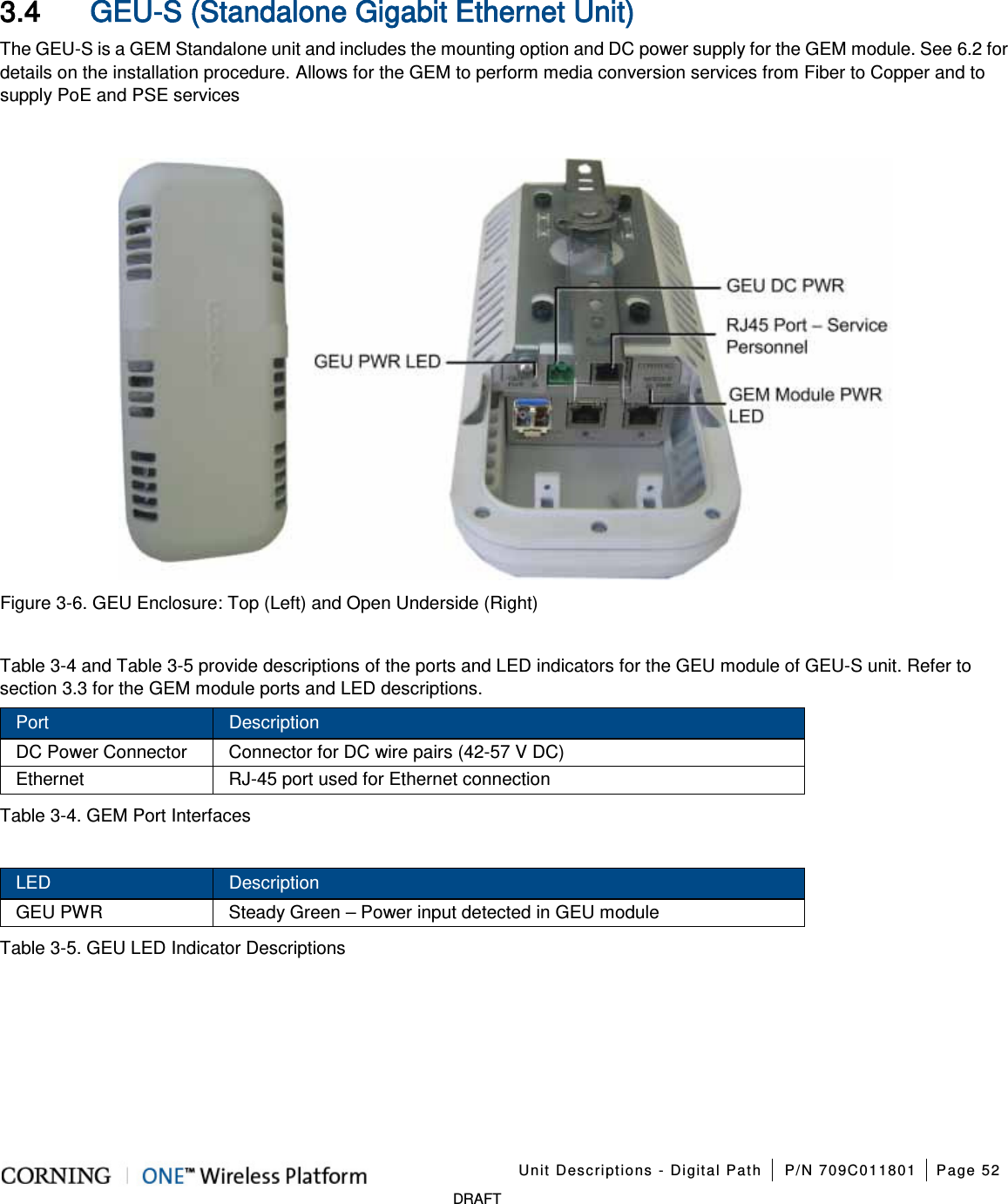 Unit Descriptions - Digital Path P/N 709C011801 Page 52 DRAFT 3.4 GEU-S (Standalone Gigabit Ethernet Unit) The GEU-S is a GEM Standalone unit and includes the mounting option and DC power supply for the GEM module. See 6.2 for details on the installation procedure. Allows for the GEM to perform media conversion services from Fiber to Copper and to supply PoE and PSE services Figure 3-6. GEU Enclosure: Top (Left) and Open Underside (Right) Table 3-4 and Table 3-5 provide descriptions of the ports and LED indicators for the GEU module of GEU-S unit. Refer to section 3.3 for the GEM module ports and LED descriptions. Port Description DC Power Connector Connector for DC wire pairs (42-57 V DC) Ethernet RJ-45 port used for Ethernet connection Table 3-4. GEM Port Interfaces LED Description GEU PWR Steady Green – Power input detected in GEU module Table 3-5. GEU LED Indicator Descriptions