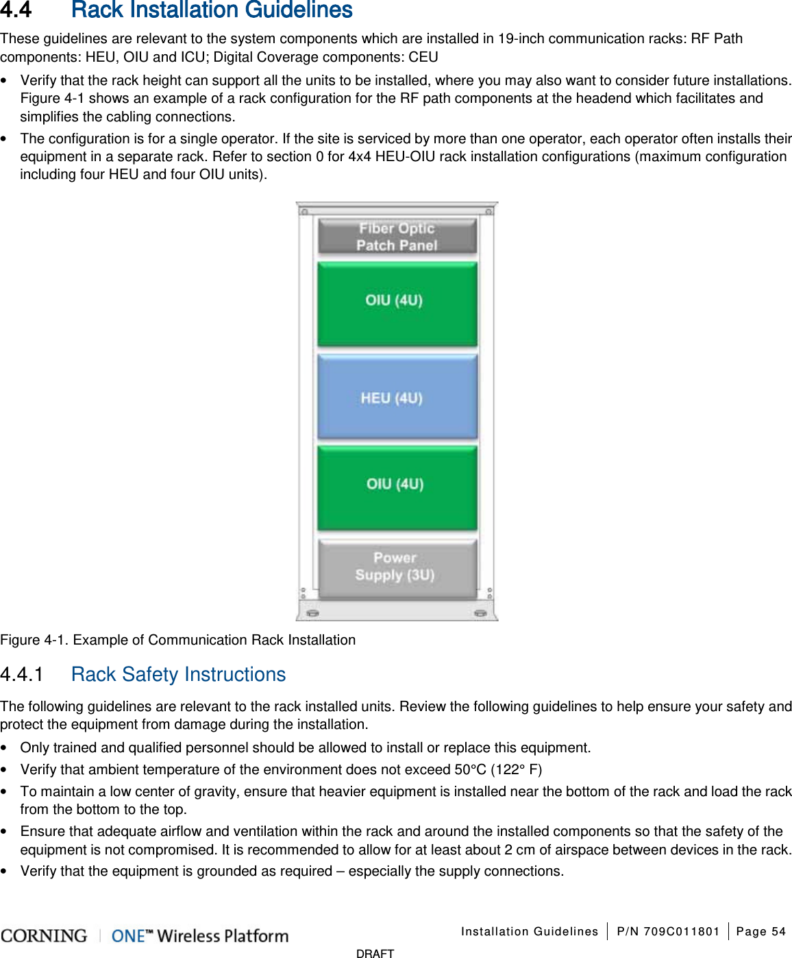 Installation Guidelines P/N 709C011801 Page 54 DRAFT 4.4 Rack Installation Guidelines These guidelines are relevant to the system components which are installed in 19-inch communication racks: RF Path components: HEU, OIU and ICU; Digital Coverage components: CEU • Verify that the rack height can support all the units to be installed, where you may also want to consider future installations. Figure 4-1 shows an example of a rack configuration for the RF path components at the headend which facilitates and simplifies the cabling connections. • The configuration is for a single operator. If the site is serviced by more than one operator, each operator often installs their equipment in a separate rack. Refer to section 0 for 4x4 HEU-OIU rack installation configurations (maximum configuration including four HEU and four OIU units). Figure 4-1. Example of Communication Rack Installation 4.4.1 Rack Safety Instructions The following guidelines are relevant to the rack installed units. Review the following guidelines to help ensure your safety and protect the equipment from damage during the installation. • Only trained and qualified personnel should be allowed to install or replace this equipment. • Verify that ambient temperature of the environment does not exceed 50°C (122° F) • To maintain a low center of gravity, ensure that heavier equipment is installed near the bottom of the rack and load the rack from the bottom to the top. • Ensure that adequate airflow and ventilation within the rack and around the installed components so that the safety of the equipment is not compromised. It is recommended to allow for at least about 2 cm of airspace between devices in the rack. • Verify that the equipment is grounded as required – especially the supply connections.