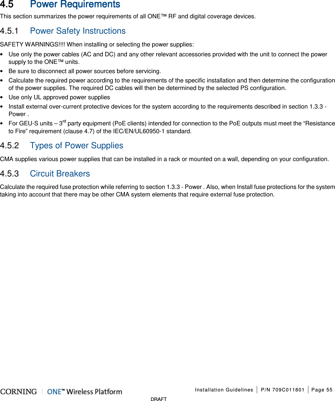 Installation Guidelines P/N 709C011801 Page 55 DRAFT 4.5 Power Requirements This section summarizes the power requirements of all ONE™ RF and digital coverage devices. 4.5.1 Power Safety Instructions SAFETY WARNINGS!!!! When installing or selecting the power supplies: • Use only the power cables (AC and DC) and any other relevant accessories provided with the unit to connect the power supply to the ONE™ units. • Be sure to disconnect all power sources before servicing. • Calculate the required power according to the requirements of the specific installation and then determine the configuration of the power supplies. The required DC cables will then be determined by the selected PS configuration. • Use only UL approved power supplies • Install external over-current protective devices for the system according to the requirements described in section 1.3.3 - Power . • For GEU-S units – 3rd party equipment (PoE clients) intended for connection to the PoE outputs must meet the “Resistance to Fire” requirement (clause 4.7) of the IEC/EN/UL60950-1 standard. 4.5.2 Types of Power Supplies CMA supplies various power supplies that can be installed in a rack or mounted on a wall, depending on your configuration. 4.5.3 Circuit Breakers Calculate the required fuse protection while referring to section 1.3.3 - Power . Also, when Install fuse protections for the system taking into account that there may be other CMA system elements that require external fuse protection.