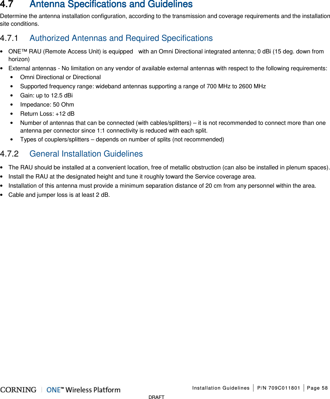 Installation Guidelines P/N 709C011801 Page 58 DRAFT 4.7 Antenna Specifications and Guidelines Determine the antenna installation configuration, according to the transmission and coverage requirements and the installation site conditions. 4.7.1 Authorized Antennas and Required Specifications • ONE™ RAU (Remote Access Unit) is equipped with an Omni Directional integrated antenna; 0 dBi (15 deg. down from horizon) • External antennas - No limitation on any vendor of available external antennas with respect to the following requirements: • Omni Directional or Directional • Supported frequency range: wideband antennas supporting a range of 700 MHz to 2600 MHz • Gain: up to 12.5 dBi • Impedance: 50 Ohm • Return Loss: +12 dB • Number of antennas that can be connected (with cables/splitters) – it is not recommended to connect more than one antenna per connector since 1:1 connectivity is reduced with each split. • Types of couplers/splitters – depends on number of splits (not recommended) 4.7.2 General Installation Guidelines • The RAU should be installed at a convenient location, free of metallic obstruction (can also be installed in plenum spaces). • Install the RAU at the designated height and tune it roughly toward the Service coverage area. • Installation of this antenna must provide a minimum separation distance of 20 cm from any personnel within the area. • Cable and jumper loss is at least 2 dB.