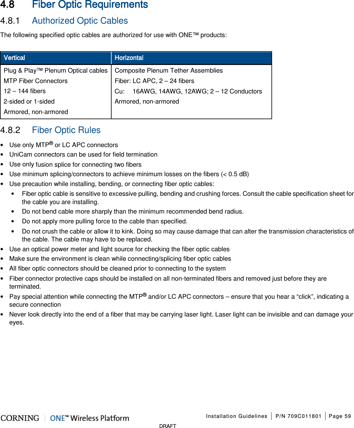 Installation Guidelines P/N 709C011801 Page 59 DRAFT 4.8 Fiber Optic Requirements 4.8.1 Authorized Optic Cables The following specified optic cables are authorized for use with ONE™ products: Vertical Horizontal Plug & Play™ Plenum Optical cables MTP Fiber Connectors 12 – 144 fibers 2-sided or 1-sided Armored, non-armored Composite Plenum Tether Assemblies Fiber: LC APC, 2 – 24 fibers Cu: 16AWG, 14AWG, 12AWG; 2 – 12 Conductors Armored, non-armored 4.8.2 Fiber Optic Rules • Use only MTP® or LC APC connectors • UniCam connectors can be used for field termination • Use only fusion splice for connecting two fibers • Use minimum splicing/connectors to achieve minimum losses on the fibers (< 0.5 dB) • Use precaution while installing, bending, or connecting fiber optic cables: • Fiber optic cable is sensitive to excessive pulling, bending and crushing forces. Consult the cable specification sheet for the cable you are installing. • Do not bend cable more sharply than the minimum recommended bend radius. • Do not apply more pulling force to the cable than specified. • Do not crush the cable or allow it to kink. Doing so may cause damage that can alter the transmission characteristics of the cable. The cable may have to be replaced. • Use an optical power meter and light source for checking the fiber optic cables • Make sure the environment is clean while connecting/splicing fiber optic cables • All fiber optic connectors should be cleaned prior to connecting to the system • Fiber connector protective caps should be installed on all non-terminated fibers and removed just before they are terminated. • Pay special attention while connecting the MTP® and/or LC APC connectors – ensure that you hear a “click”, indicating a secure connection • Never look directly into the end of a fiber that may be carrying laser light. Laser light can be invisible and can damage your eyes.