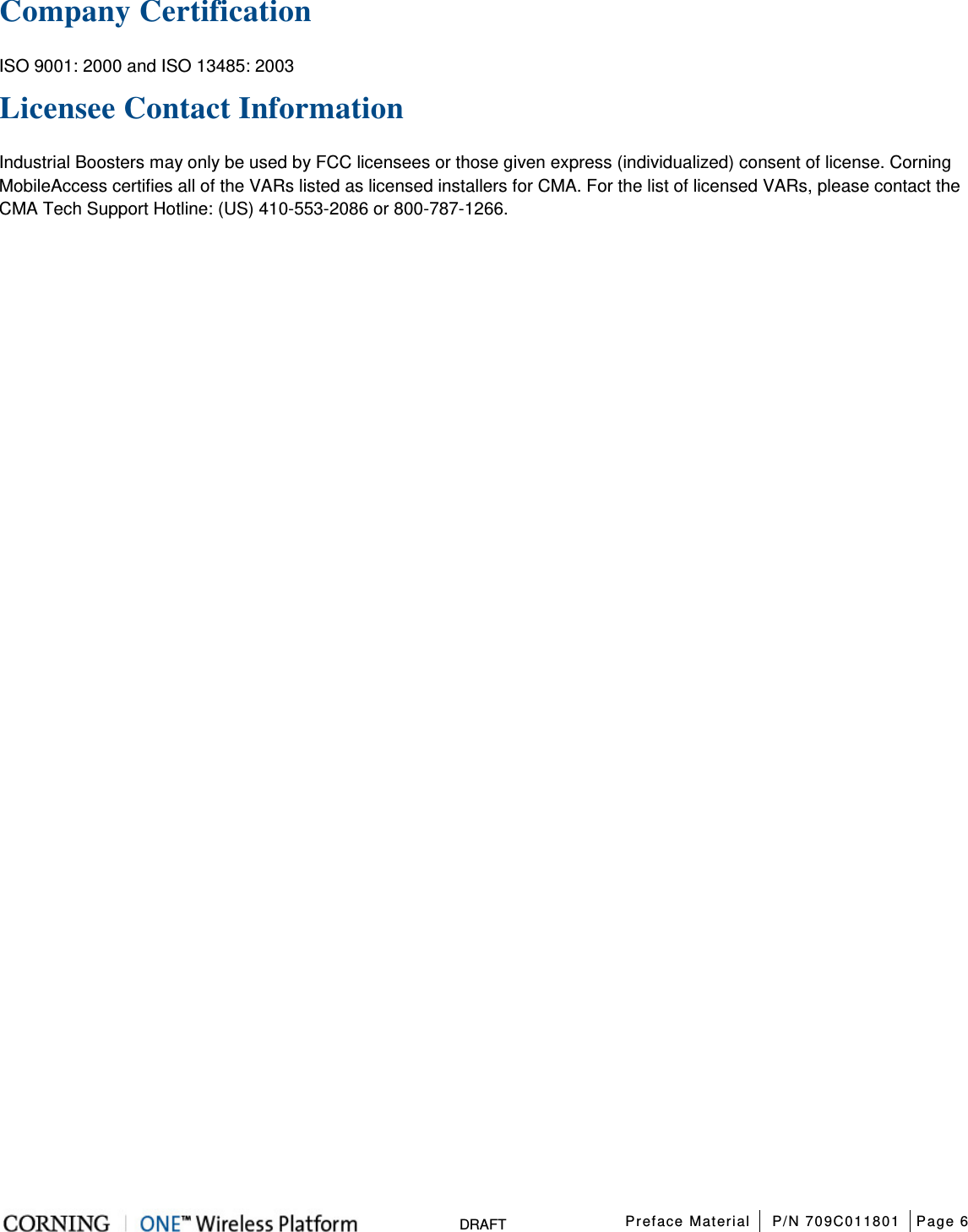 Preface Material P/N 709C011801 Page 6 DRAFT Company Certification ISO 9001: 2000 and ISO 13485: 2003 Licensee Contact Information Industrial Boosters may only be used by FCC licensees or those given express (individualized) consent of license. Corning MobileAccess certifies all of the VARs listed as licensed installers for CMA. For the list of licensed VARs, please contact the CMA Tech Support Hotline: (US) 410-553-2086 or 800-787-1266.