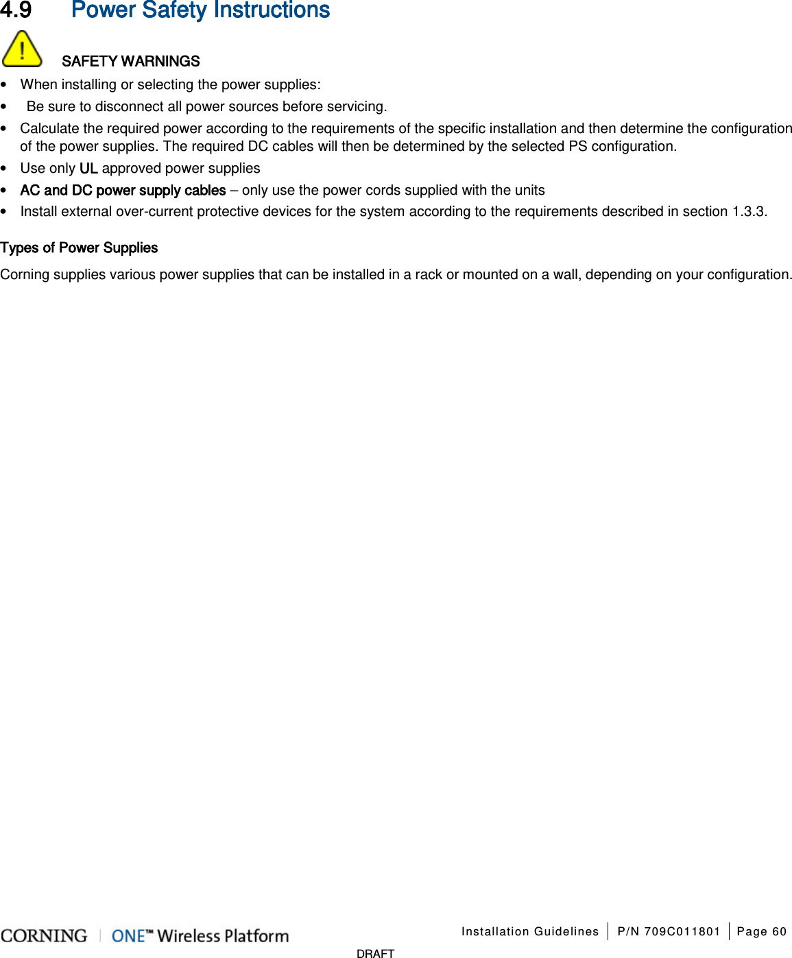 Installation Guidelines P/N 709C011801 Page 60 DRAFT 4.9 Power Safety Instructions SAFETY WARNINGS • When installing or selecting the power supplies: • Be sure to disconnect all power sources before servicing. • Calculate the required power according to the requirements of the specific installation and then determine the configuration of the power supplies. The required DC cables will then be determined by the selected PS configuration. • Use only UL approved power supplies • AC and DC power supply cables – only use the power cords supplied with the units • Install external over-current protective devices for the system according to the requirements described in section 1.3.3. Types of Power Supplies Corning supplies various power supplies that can be installed in a rack or mounted on a wall, depending on your configuration.