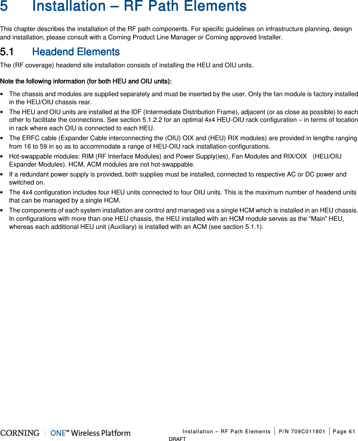 Installation – RF Path Elements P/N 709C011801 Page 61 DRAFT 5 Installation – RF Path Elements This chapter describes the installation of the RF path components. For specific guidelines on infrastructure planning, design and installation, please consult with a Corning Product Line Manager or Corning approved Installer. 5.1 Headend Elements The (RF coverage) headend site installation consists of installing the HEU and OIU units. Note the following information (for both HEU and OIU units): • The chassis and modules are supplied separately and must be inserted by the user. Only the fan module is factory installed in the HEU/OIU chassis rear. • The HEU and OIU units are installed at the IDF (Intermediate Distribution Frame), adjacent (or as close as possible) to each other to facilitate the connections. See section 5.1.2.2 for an optimal 4x4 HEU-OIU rack configuration – in terms of location in rack where each OIU is connected to each HEU. • The ERFC cable (Expander Cable interconnecting the (OIU) OIX and (HEU) RIX modules) are provided in lengths ranging from 16 to 59 in so as to accommodate a range of HEU-OIU rack installation configurations. • Hot-swappable modules: RIM (RF Interface Modules) and Power Supply(ies), Fan Modules and RIX/OIX (HEU/OIU Expander Modules). HCM, ACM modules are not hot-swappable. • If a redundant power supply is provided, both supplies must be installed, connected to respective AC or DC power and switched on. • The 4x4 configuration includes four HEU units connected to four OIU units. This is the maximum number of headend units that can be managed by a single HCM. • The components of each system installation are control and managed via a single HCM which is installed in an HEU chassis. In configurations with more than one HEU chassis, the HEU installed with an HCM module serves as the “Main” HEU, whereas each additional HEU unit (Auxiliary) is installed with an ACM (see section 5.1.1).