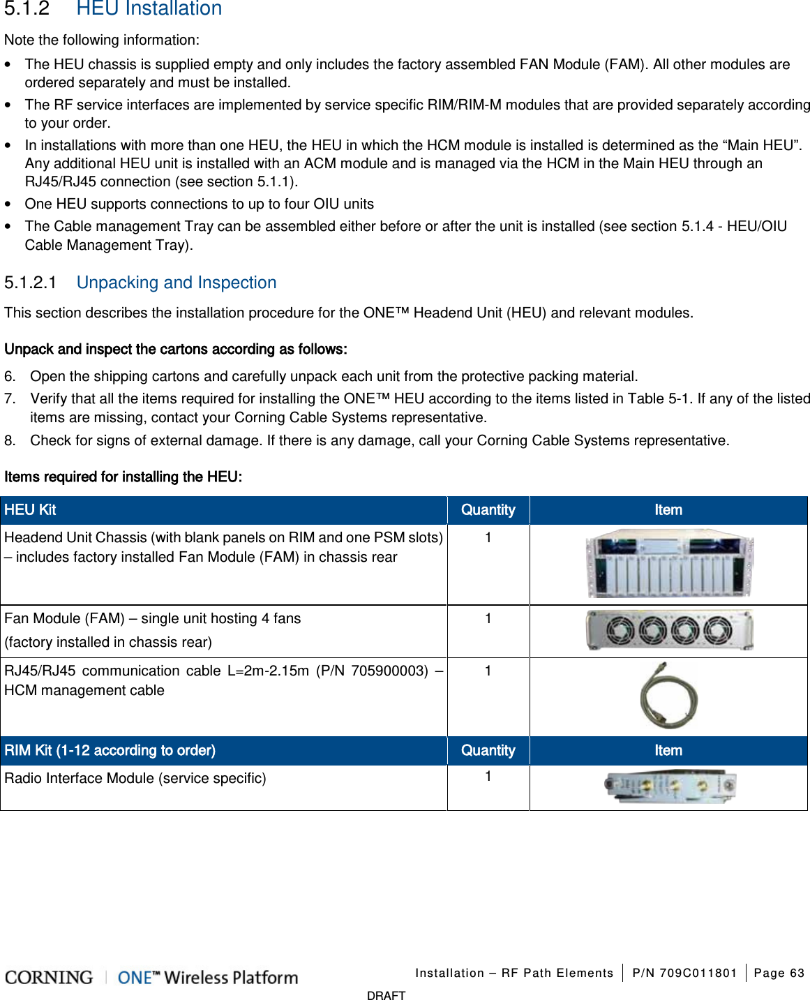 Installation – RF Path Elements P/N 709C011801 Page 63 DRAFT 5.1.2 HEU Installation Note the following information: • The HEU chassis is supplied empty and only includes the factory assembled FAN Module (FAM). All other modules are ordered separately and must be installed. • The RF service interfaces are implemented by service specific RIM/RIM-M modules that are provided separately according to your order. • In installations with more than one HEU, the HEU in which the HCM module is installed is determined as the “Main HEU”. Any additional HEU unit is installed with an ACM module and is managed via the HCM in the Main HEU through an RJ45/RJ45 connection (see section 5.1.1). • One HEU supports connections to up to four OIU units • The Cable management Tray can be assembled either before or after the unit is installed (see section 5.1.4 - HEU/OIU Cable Management Tray). 5.1.2.1 Unpacking and Inspection This section describes the installation procedure for the ONE™ Headend Unit (HEU) and relevant modules. Unpack and inspect the cartons according as follows: 6. Open the shipping cartons and carefully unpack each unit from the protective packing material. 7. Verify that all the items required for installing the ONE™ HEU according to the items listed in Table 5-1. If any of the listed items are missing, contact your Corning Cable Systems representative. 8. Check for signs of external damage. If there is any damage, call your Corning Cable Systems representative. Items required for installing the HEU: HEU Kit Quantity Item Headend Unit Chassis (with blank panels on RIM and one PSM slots) – includes factory installed Fan Module (FAM) in chassis rear 1 Fan Module (FAM) – single unit hosting 4 fans (factory installed in chassis rear) 1 RJ45/RJ45 communication cable L=2m-2.15m (P/N 705900003) – HCM management cable 1 RIM Kit (1-12 according to order) Quantity Item Radio Interface Module (service specific) 1