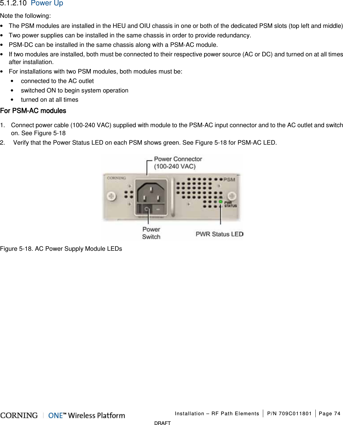 Installation – RF Path Elements P/N 709C011801 Page 74 DRAFT 5.1.2.10 Power Up Note the following: • The PSM modules are installed in the HEU and OIU chassis in one or both of the dedicated PSM slots (top left and middle) • Two power supplies can be installed in the same chassis in order to provide redundancy. • PSM-DC can be installed in the same chassis along with a PSM-AC module. • If two modules are installed, both must be connected to their respective power source (AC or DC) and turned on at all times after installation. • For installations with two PSM modules, both modules must be: • connected to the AC outlet • switched ON to begin system operation • turned on at all times For PSM-AC modules 1. Connect power cable (100-240 VAC) supplied with module to the PSM-AC input connector and to the AC outlet and switch on. See Figure 5-18 2. Verify that the Power Status LED on each PSM shows green. See Figure 5-18 for PSM-AC LED. Figure 5-18. AC Power Supply Module LEDs