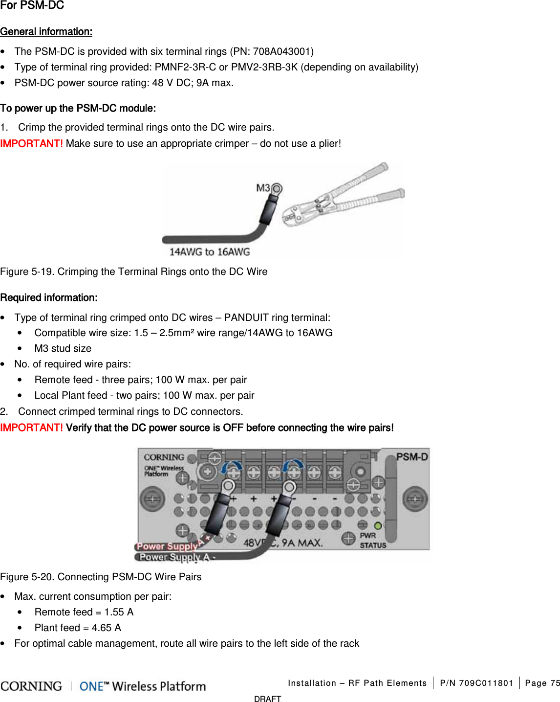 Installation – RF Path Elements P/N 709C011801 Page 75 DRAFT For PSM-DC General information: • The PSM-DC is provided with six terminal rings (PN: 708A043001) • Type of terminal ring provided: PMNF2-3R-C or PMV2-3RB-3K (depending on availability) • PSM-DC power source rating: 48 V DC; 9A max. To power up the PSM-DC module: 1. Crimp the provided terminal rings onto the DC wire pairs. IMPORTANT! Make sure to use an appropriate crimper – do not use a plier! Figure 5-19. Crimping the Terminal Rings onto the DC Wire Required information: • Type of terminal ring crimped onto DC wires – PANDUIT ring terminal: • Compatible wire size: 1.5 – 2.5mm² wire range/14AWG to 16AWG • M3 stud size • No. of required wire pairs: • Remote feed - three pairs; 100 W max. per pair • Local Plant feed - two pairs; 100 W max. per pair 2. Connect crimped terminal rings to DC connectors. IMPORTANT! Verify that the DC power source is OFF before connecting the wire pairs! Figure 5-20. Connecting PSM-DC Wire Pairs • Max. current consumption per pair: • Remote feed = 1.55 A • Plant feed = 4.65 A • For optimal cable management, route all wire pairs to the left side of the rack