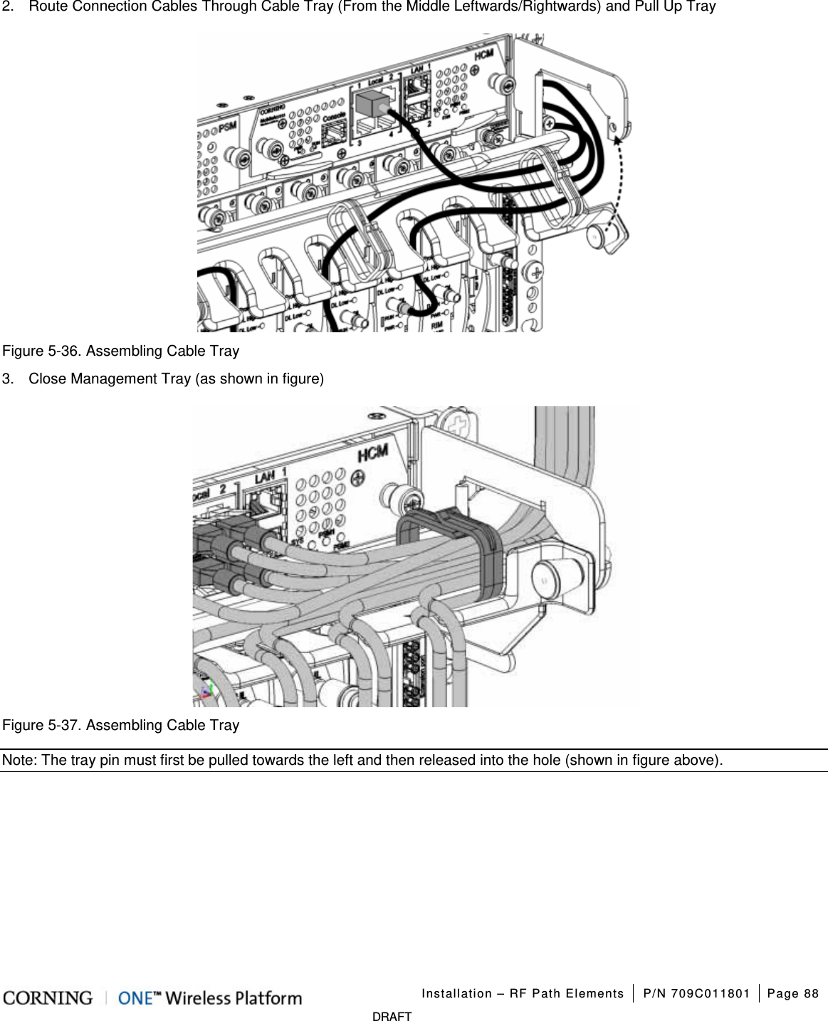 Installation – RF Path Elements P/N 709C011801 Page 88 DRAFT 2. Route Connection Cables Through Cable Tray (From the Middle Leftwards/Rightwards) and Pull Up Tray Figure 5-36. Assembling Cable Tray 3. Close Management Tray (as shown in figure) Figure 5-37. Assembling Cable Tray Note: The tray pin must first be pulled towards the left and then released into the hole (shown in figure above).