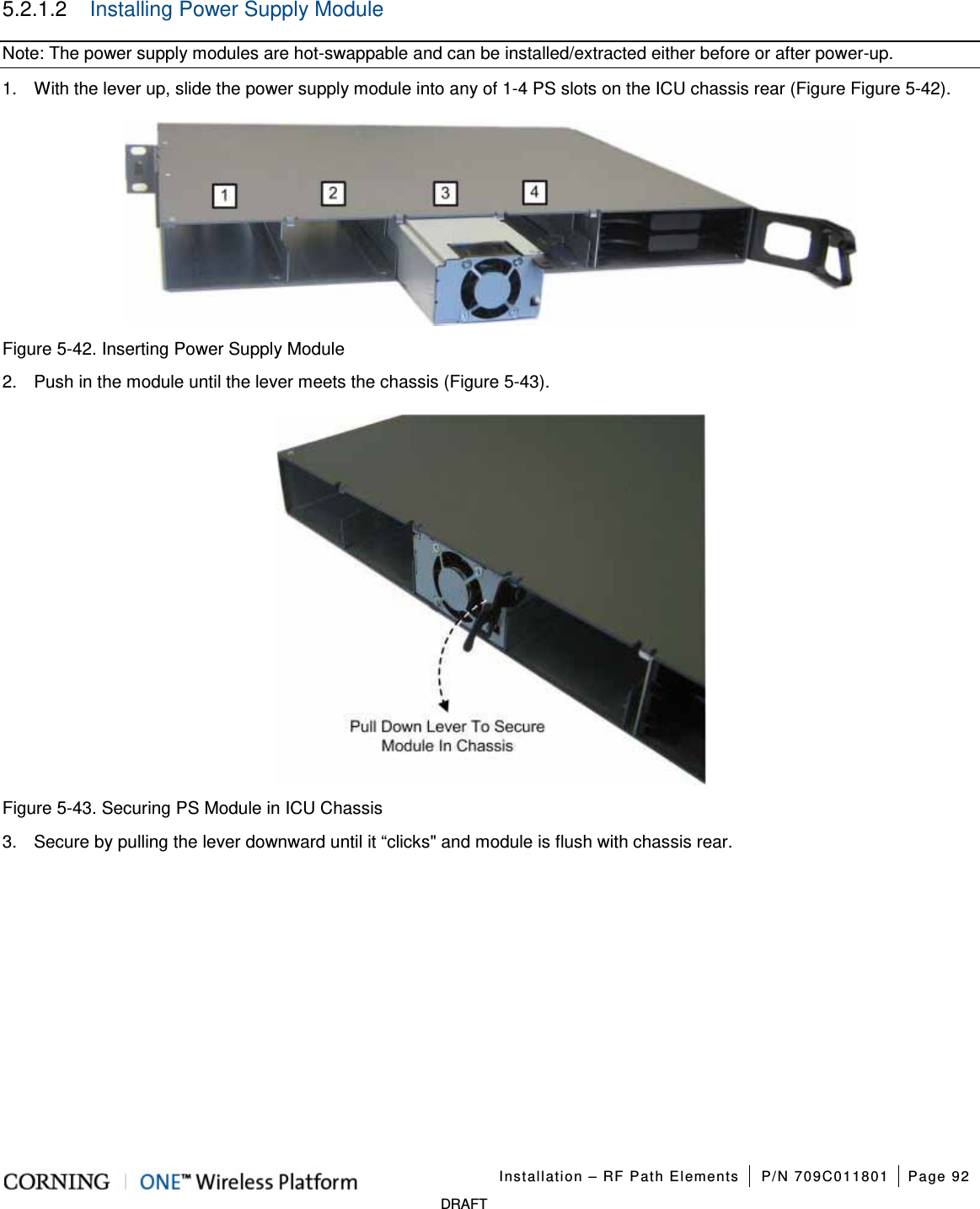 Installation – RF Path Elements P/N 709C011801 Page 92 DRAFT 5.2.1.2 Installing Power Supply Module Note: The power supply modules are hot-swappable and can be installed/extracted either before or after power-up. 1. With the lever up, slide the power supply module into any of 1-4 PS slots on the ICU chassis rear (Figure Figure 5-42). Figure 5-42. Inserting Power Supply Module 2. Push in the module until the lever meets the chassis (Figure 5-43). Figure 5-43. Securing PS Module in ICU Chassis 3. Secure by pulling the lever downward until it “clicks" and module is flush with chassis rear.