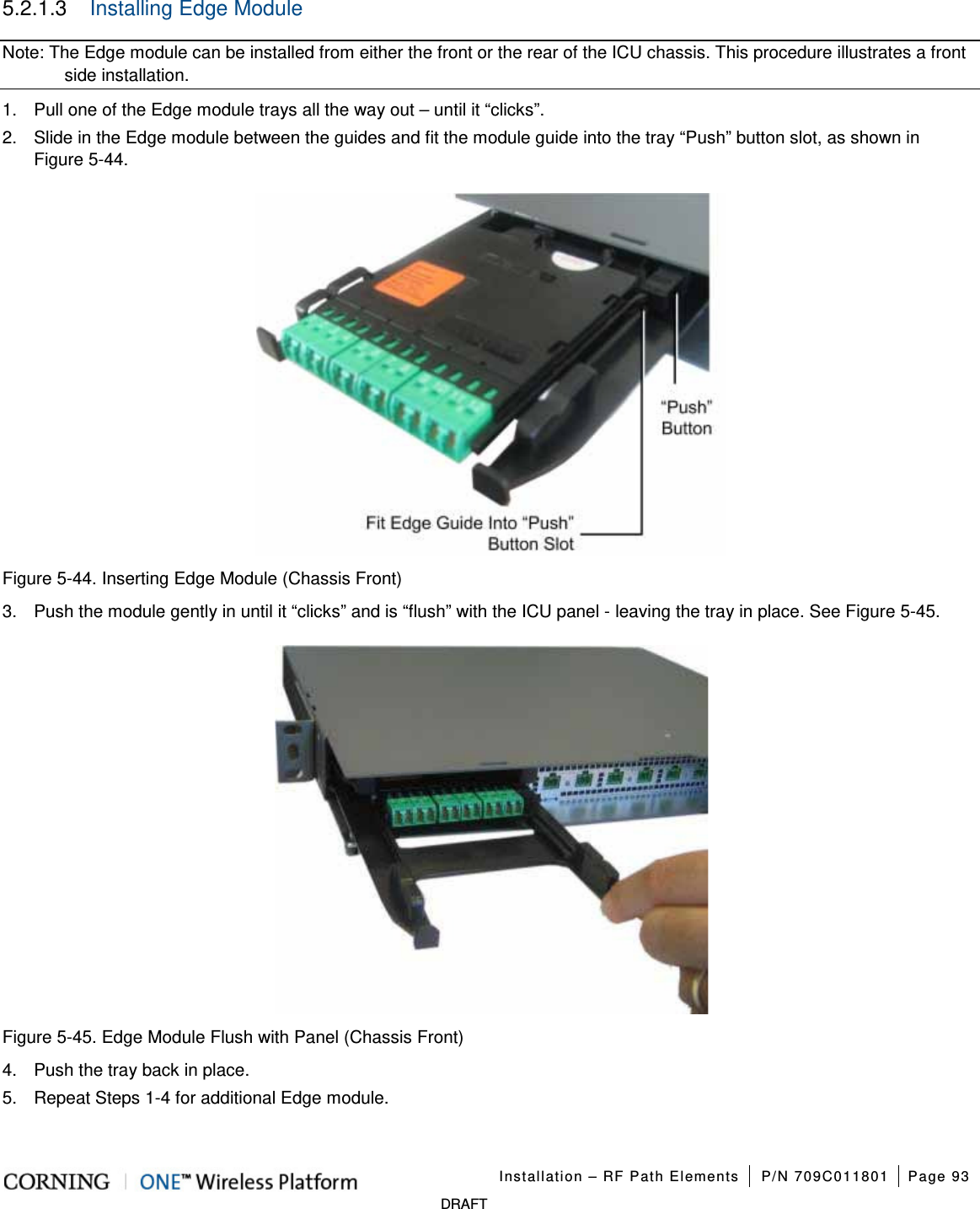 Installation – RF Path Elements P/N 709C011801 Page 93 DRAFT 5.2.1.3 Installing Edge Module Note: The Edge module can be installed from either the front or the rear of the ICU chassis. This procedure illustrates a front side installation. 1. Pull one of the Edge module trays all the way out – until it “clicks”. 2. Slide in the Edge module between the guides and fit the module guide into the tray “Push” button slot, as shown in Figure 5-44. Figure 5-44. Inserting Edge Module (Chassis Front) 3. Push the module gently in until it “clicks” and is “flush” with the ICU panel - leaving the tray in place. See Figure 5-45. Figure 5-45. Edge Module Flush with Panel (Chassis Front) 4. Push the tray back in place. 5. Repeat Steps 1-4 for additional Edge module.