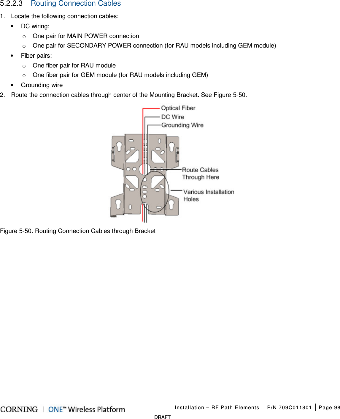 Installation – RF Path Elements P/N 709C011801 Page 98 DRAFT 5.2.2.3 Routing Connection Cables 1. Locate the following connection cables: • DC wiring: o One pair for MAIN POWER connection o One pair for SECONDARY POWER connection (for RAU models including GEM module) • Fiber pairs: o One fiber pair for RAU module o One fiber pair for GEM module (for RAU models including GEM) • Grounding wire 2. Route the connection cables through center of the Mounting Bracket. See Figure 5-50. Figure 5-50. Routing Connection Cables through Bracket