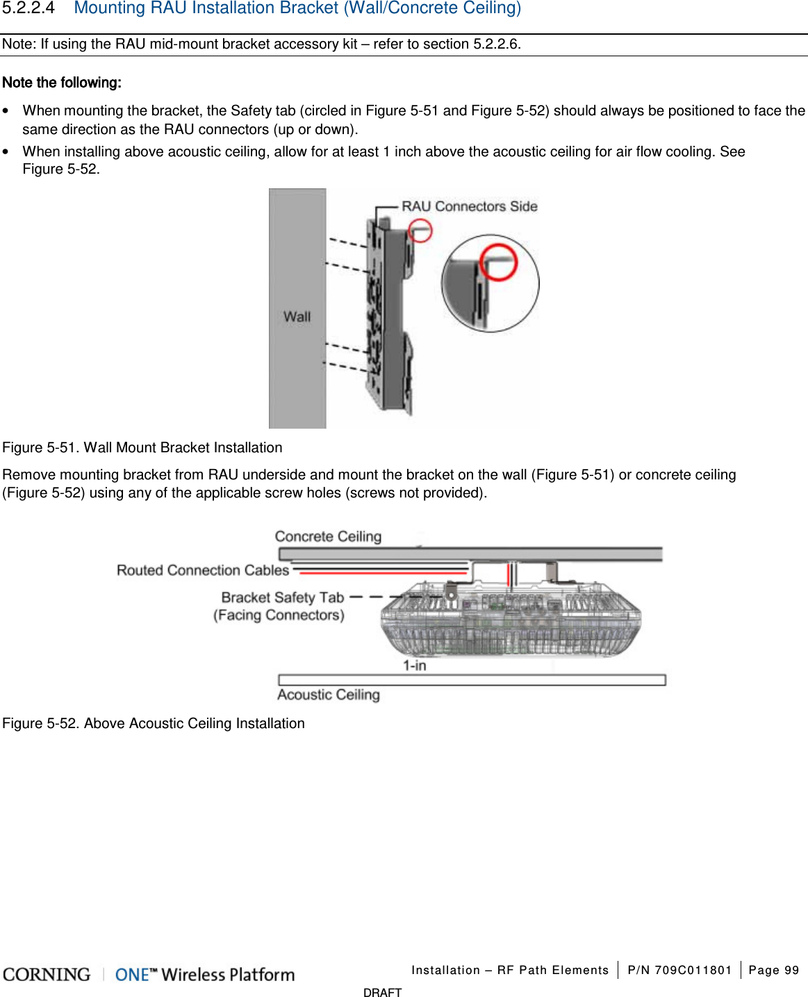 Installation – RF Path Elements P/N 709C011801 Page 99 DRAFT 5.2.2.4 Mounting RAU Installation Bracket (Wall/Concrete Ceiling) Note: If using the RAU mid-mount bracket accessory kit – refer to section 5.2.2.6. Note the following: • When mounting the bracket, the Safety tab (circled in Figure 5-51 and Figure 5-52) should always be positioned to face the same direction as the RAU connectors (up or down). • When installing above acoustic ceiling, allow for at least 1 inch above the acoustic ceiling for air flow cooling. See Figure 5-52. Figure 5-51. Wall Mount Bracket Installation Remove mounting bracket from RAU underside and mount the bracket on the wall (Figure 5-51) or concrete ceiling (Figure 5-52) using any of the applicable screw holes (screws not provided). Figure 5-52. Above Acoustic Ceiling Installation