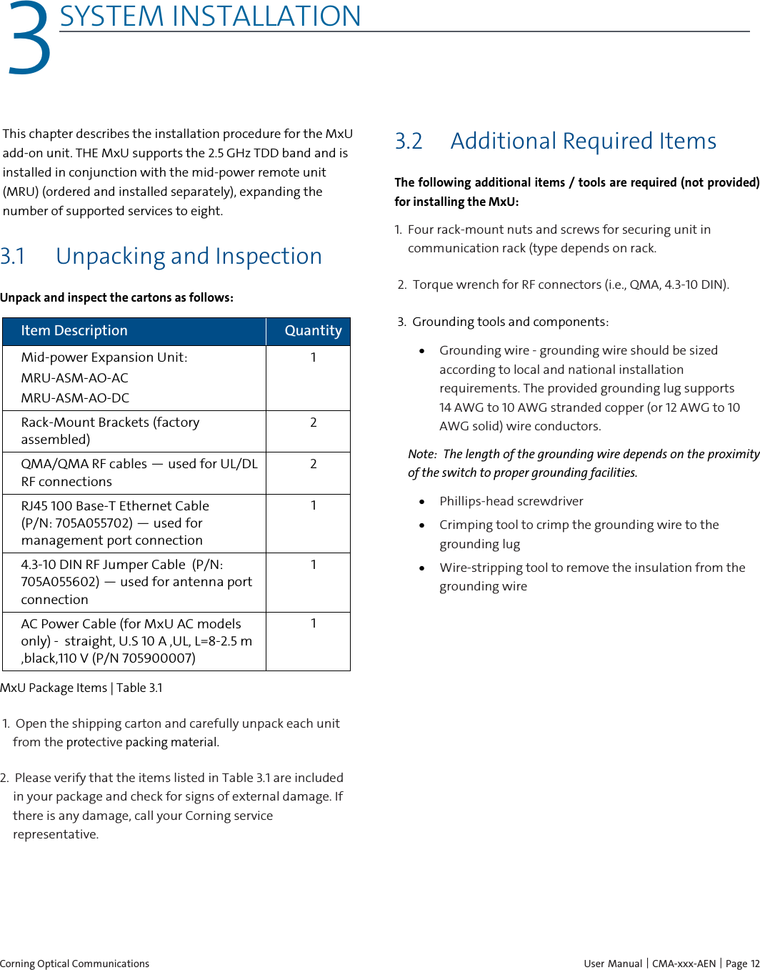  Corning Optical Communications    User Manual | CMA-xxx-AEN | Page 12 3 3SYSTEM INSTALLATION    This chapter describes the installation procedure for the MxU add-on unit. THE MxU supports the 2.5 GHz TDD band and is installed in conjunction with the mid-power remote unit (MRU) (ordered and installed separately), expanding the number of supported services to eight.   3.1 Unpacking and Inspection Unpack and inspect the cartons as follows: Item Description Quantity Mid-power Expansion Unit: MRU-ASM-AO-AC MRU-ASM-AO-DC 1 Rack-Mount Brackets (factory assembled) 2 QMA/QMA RF cables — used for UL/DL RF connections 2 RJ45 100 Base-T Ethernet Cable       (P/N: 705A055702) — used for management port connection 1 4.3-10 DIN RF Jumper Cable  (P/N: 705A055602) — used for antenna port connection 1 AC Power Cable (for MxU AC models only) -  straight, U.S 10 A ,UL, L=8-2.5 m ,black,110 V (P/N 705900007) 1 MxU Package Items | Table  3.1 1.  Open the shipping carton and carefully unpack each unit from the protective packing material. 2.  Please verify that the items listed in Table 3.1 are included in your package and check for signs of external damage. If there is any damage, call your Corning service representative.   3.2 Additional Required Items The following additional items / tools are required (not provided) for installing the MxU: 1.  Four rack-mount nuts and screws for securing unit in communication rack (type depends on rack.  2.  Torque wrench for RF connectors (i.e., QMA, 4.3-10 DIN). 3.  Grounding tools and components: • Grounding wire - grounding wire should be sized according to local and national installation requirements. The provided grounding lug supports 14 AWG to 10 AWG stranded copper (or 12 AWG to 10 AWG solid) wire conductors.  Note:  The length of the grounding wire depends on the proximity of the switch to proper grounding facilities. • Phillips-head screwdriver • Crimping tool to crimp the grounding wire to the grounding lug • Wire-stripping tool to remove the insulation from the grounding wire    
