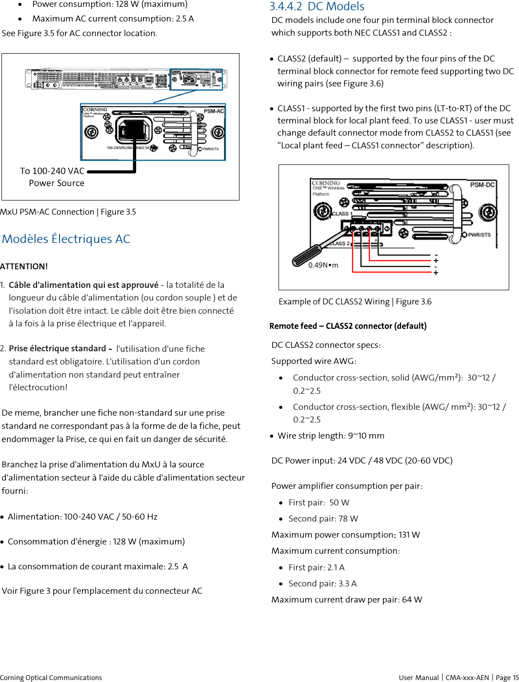  Corning Optical Communications    User Manual | CMA-xxx-AEN | Page 15 • Power consumption: 128 W (maximum) • Maximum AC current consumption: 2.5 A   See Figure 3.5 for AC connector location.  MxU PSM-AC Connection | Figure  3.5 Modèles Électriques AC ATTENTION! 1.  Câble d&apos;alimentation qui est approuvé - la totalité de la longueur du câble d&apos;alimentation (ou cordon souple ) et de l&apos;isolation doit être intact. Le câble doit être bien connecté à la fois à la prise électrique et l&apos;appareil. 2.  Prise électrique standard – l&apos;utilisation d&apos;une fiche standard est obligatoire. L&apos;utilisation d&apos;un cordon d&apos;alimentation non standard peut entraîner l&apos;électrocution!  De meme, brancher une fiche non-standard sur une prise standard ne correspondant pas à la forme de de la fiche, peut endommager la Prise, ce qui en fait un danger de sécurité. Branchez la prise d&apos;alimentation du MxU à la source d&apos;alimentation secteur à l&apos;aide du câble d&apos;alimentation secteur fourni: • Alimentation: 100-240 VAC / 50-60 Hz • Consommation d&apos;énergie : 128 W (maximum) • La consommation de courant maximale: 2.5  A Voir Figure 3 pour l&apos;emplacement du connecteur AC    3.4.4.2 DC Models DC models include one four pin terminal block connector which supports both NEC CLASS1 and CLASS2 : • CLASS2 (default) –  supported by the four pins of the DC terminal block connector for remote feed supporting two DC wiring pairs (see Figure 3.6) • CLASS1 - supported by the first two pins (LT-to-RT) of the DC terminal block for local plant feed. To use CLASS1 - user must change default connector mode from CLASS2 to CLASS1 (see “Local plant feed – CLASS1 connector” description).  Example of DC CLASS2 Wiring | Figure  3.6  Remote feed – CLASS2 connector (default) DC CLASS2 connector specs: Supported wire AWG: • Conductor cross-section, solid (AWG/mm²):  30~12 / 0.2~2.5 • Conductor cross-section, flexible (AWG/ mm²): 30~12 / 0.2~2.5 • Wire strip length: 9~10 mm DC Power input: 24 VDC / 48 VDC (20-60 VDC) Power amplifier consumption per pair: • First pair:  50 W • Second pair: 78 W Maximum power consumption: 131 W  Maximum current consumption: • First pair: 2.1 A • Second pair: 3.3 A Maximum current draw per pair: 64 W   
